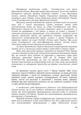 128
Перевіряючи повідомлення суддів Господарського суду Івано-
Франківської області, Вища рада правосуддя встановила, що до суду надійшли
депутатські звернення народних депутатів України, в яких адресатами
вказано, зокрема, Президента України, Генерального прокурора, Міністра
внутрішніх справ України, Голову Державної судової адміністрації України,
голову Господарського суду Івано-Франківської області.
Прохальна частина депутатських звернень містить вимоги до вказаних
вище осіб у межах повноважень вжити вичерпних заходів щодо
унеможливлення впливу та тиску на суддів Господарського суду Івано-
Франківської області під час розгляду конкретних справ із зазначенням їх
номерів та прийняттям у них рішень, а також на слідчих у вказаних у
зверненнях кримінальних провадженнях з боку відповідачів – посадових осіб на
користь зацікавлених третіх осіб (приватних компаній, товариств), про
забезпечення онлайн-трансляції судових засідань в мережі Інтернет на
офіційному порталі та каналі YouTube «Судова влада України». При цьому
голову Господарського суду Івано-Франківської області, з-поміж іншого,
зобов’язано взяти розгляд звернення під особистий контроль.
Зі змісту депутатських звернень вбачається позиція народних депутатів
України, які не є учасниками судового процесу, щодо однієї зі сторін у справі.
Вища рада правосуддя вирішила звернутися до Верховної Ради України
стосовно вжиття заходів щодо недопущення народними депутатами України
дій, що можуть бути розцінені як втручання в діяльність суддів щодо
здійснення правосуддя (рішення ВРП від 20 жовтня 2020 року
№ 2867/0/15-20), встановивши, що такі дії народних депутатів України
можуть бути розцінені як неправомірний вплив на судову владу, що негативно
позначається на авторитеті правосуддя та підриває незалежність судової
влади.
За приписами частини другої статті 7 Закону України «Про статус
народного депутата України» народний депутат відповідно до закону розглядає
звернення виборців, а також від підприємств, установ, організацій, органів
державної влади, органів місцевого самоврядування, об’єднань громадян,
вживає заходів для реалізації їх пропозицій і законних вимог, інформує
виборців про свою депутатську діяльність під час особистих зустрічей з ними
та через засоби масової інформації.
У повідомленні судді Криворізького районного суду Дніпропетровської
області вказано, що до суду надійшло депутатське звернення щодо розгляду
справи про адміністративне правопорушення стосовно особи за частиною
першою статті 130 Кодексу України про адміністративні правопорушення,
яка перебуває у її провадженні.
Народний депутат України поінформував про звернення до нього особи,
щодо якої інспекторами поліції міста Кривого Рогу було зафіксоване вчинене
нею адміністративне правопорушення у сфері забезпечення безпеки
 