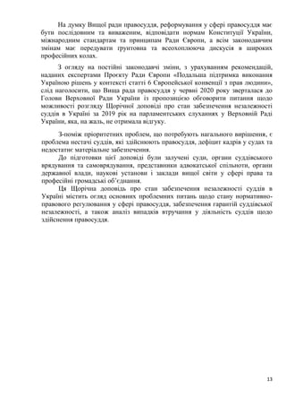 13
На думку Вищої ради правосуддя, реформування у сфері правосуддя має
бути послідовним та виваженим, відповідати нормам Конституції України,
міжнародним стандартам та принципам Ради Європи, а всім законодавчим
змінам має передувати ґрунтовна та всеохоплююча дискусія в широких
професійних колах.
З огляду на постійні законодавчі зміни, з урахуванням рекомендацій,
наданих експертами Проєкту Ради Європи «Подальша підтримка виконання
Україною рішень у контексті статті 6 Європейської конвенції з прав людини»,
слід наголосити, що Вища рада правосуддя у червні 2020 року зверталася до
Голови Верховної Ради України із пропозицією обговорити питання щодо
можливості розгляду Щорічної доповіді про стан забезпечення незалежності
суддів в Україні за 2019 рік на парламентських слуханнях у Верховній Раді
України, яка, на жаль, не отримала відгуку.
З-поміж пріоритетних проблем, що потребують нагального вирішення, є
проблема нестачі суддів, які здійснюють правосуддя, дефіцит кадрів у судах та
недостатнє матеріальне забезпечення.
До підготовки цієї доповіді були залучені суди, органи суддівського
врядування та самоврядування, представники адвокатської спільноти, органи
державної влади, наукові установи і заклади вищої світи у сфері права та
професійні громадські об’єднання.
Ця Щорічна доповідь про стан забезпечення незалежності суддів в
Україні містить огляд основних проблемних питань щодо стану нормативно-
правового регулювання у сфері правосуддя, забезпечення гарантій суддівської
незалежності, а також аналіз випадків втручання у діяльність суддів щодо
здійснення правосуддя.
 