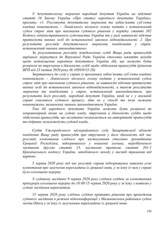 132
У депутатському зверненні народний депутат України на підставі
статті 16 Закону України «Про статус народного депутата України»,
просить: «1. Розглянути депутатське звернення та зобов’язати суб’єкта
владних повноважень – Львівського міського голову подати у встановлений
судом строк звіт про виконання судового рішення у порядку статті 382
Кодексу адміністративного судочинства України та у разі наявності підстав
притягнути винних осіб до встановленої законом відповідальності. 2. Про
результати розгляду депутатського звернення, повідомити у строк,
встановлений чинним законодавством».
За результатами розгляду повідомлення судді Вища рада правосуддя
вирішила звернутися до Верховної Ради України стосовно вжиття заходів
щодо недопущення народним депутатом України дій, що можуть бути
розцінені як втручання в діяльність судді щодо здійснення правосуддя (рішення
ВРП від 23 квітня 2020 року № 1050/0/15-20).
Звертаючись до суду у справі із проханням зобов’язати суб’єкта владних
повноважень – Львівського міського голову подати у встановлений судом
строк звіт про виконання судового рішення, за наявності підстав притягнути
винних осіб до встановленої законом відповідальності, а також розглянути
звернення та повідомити у строк, встановлений законодавством, про
результати його розгляду, народний депутат України, який не є у вказаній
справі учасником судового процесу, діяв не у спосіб та поза межами
повноважень, визначених чинним законодавством України.
Такі дії народного депутата України можуть бути розцінені як
неправомірний вплив на судову владу, втручання в діяльність суддів щодо
здійснення правосуддя, що негативно позначається на авторитеті правосуддя
та підриває незалежність судової влади.
Суддя Ужгородського міськрайонного суду Закарпатської області
повідомив Вищу раду правосуддя про втручання у його діяльність під час
розгляду клопотання слідчого про застосування стосовно громадянина
Грецької Республіки, підозрюваного у вчиненні злочину, передбаченого
частиною другою статті 15, частиною третьою статті 201-1
Кримінального кодексу України, запобіжного заходу у вигляді тримання під
вартою.
5 червня 2020 року під час розгляду справи підозрюваним заявлено усне
клопотання про залучення перекладача із грецької мови, у зв’язку із чим у справі
було оголошено перерву.
У судовому засіданні 9 червня 2020 року слідчим суддею за клопотанням
прокурора оголошено перерву до 10:00 15 червня 2020 року у зв’язку з неявкою у
судове засідання перекладача.
15 червня 2020 року слідчим суддею прийнято рішення про проведення
судового засідання в режимі відеоконференції з Малиновським районним судом
міста Одеси у зв’язку із залученням перекладача із грецької мови.
 