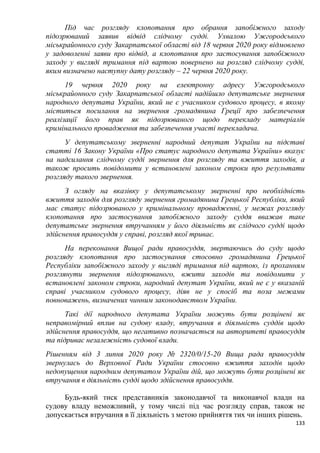 133
Під час розгляду клопотання про обрання запобіжного заходу
підозрюваний заявив відвід слідчому судді. Ухвалою Ужгородського
міськрайонного суду Закарпатської області від 18 червня 2020 року відмовлено
у задоволенні заяви про відвід, а клопотання про застосування запобіжного
заходу у вигляді тримання під вартою повернено на розгляд слідчому судді,
яким визначено наступну дату розгляду – 22 червня 2020 року.
19 червня 2020 року на електронну адресу Ужгородського
міськрайонного суду Закарпатської області надійшло депутатське звернення
народного депутата України, який не є учасником судового процесу, в якому
міститься посилання на звернення громадянина Греції про забезпечення
реалізації його прав як підозрюваного щодо перекладу матеріалів
кримінального провадження та забезпечення участі перекладача.
У депутатському зверненні народний депутат України на підставі
статті 16 Закону України «Про статус народного депутата України» вказує
на надсилання слідчому судді звернення для розгляду та вжиття заходів, а
також просить повідомити у встановлені законом строки про результати
розгляду такого звернення.
З огляду на вказівку у депутатському зверненні про необхідність
вжиття заходів для розгляду звернення громадянина Грецької Республіки, який
має статус підозрюваного у кримінальному провадженні, у межах розгляду
клопотання про застосування запобіжного заходу суддя вважав таке
депутатське звернення втручанням у його діяльність як слідчого судді щодо
здійснення правосуддя у справі, розгляд якої триває.
На переконання Вищої ради правосуддя, звертаючись до суду щодо
розгляду клопотання про застосування стосовно громадянина Грецької
Республіки запобіжного заходу у вигляді тримання під вартою, із проханням
розглянути звернення підозрюваного, вжити заходів та повідомити у
встановлені законом строки, народний депутат України, який не є у вказаній
справі учасником судового процесу, діяв не у спосіб та поза межами
повноважень, визначених чинним законодавством України.
Такі дії народного депутата України можуть бути розцінені як
неправомірний вплив на судову владу, втручання в діяльність суддів щодо
здійснення правосуддя, що негативно позначається на авторитеті правосуддя
та підриває незалежність судової влади.
Рішенням від 3 липня 2020 року № 2320/0/15-20 Вища рада правосуддя
звернулась до Верховної Ради України стосовно вжиття заходів щодо
недопущення народним депутатом України дій, що можуть бути розцінені як
втручання в діяльність судді щодо здійснення правосуддя.
Будь-який тиск представників законодавчої та виконавчої влади на
судову владу неможливий, у тому числі під час розгляду справ, також не
допускається втручання в її діяльність з метою прийняття тих чи інших рішень.
 