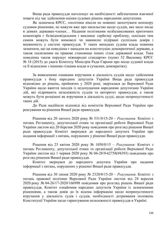 134
Вища рада правосуддя наголошує на необхідності забезпечення взаємної
поваги під час здійснення оцінки судових рішень народними депутатами.
Як зазначила КРЄС, «політики ніколи не повинні заохочувати непокору
судовим рішенням, не кажучи вже про насильство щодо суддів, яке мало місце
в деяких державах-членах… Надання політиками незбалансованих критичних
коментарів є безвідповідальним і викликає серйозну проблему, оскільки тим
самим можуть бути мимоволі чи навмисно підірвані суспільна довіра і
впевненість у системі правосуддя. У таких випадках судова влада повинна
зазначати, що ця поведінка є нападом на конституцію демократичної держави, а
також посяганням на правове становище інших гілок державної влади. Така
поведінка також порушує міжнародні стандарти» (пункт 52 Висновку КРЄС
№ 18 (2015) до уваги Комітету Міністрів Ради Європи про місце судової влади
та її відносини з іншими гілками влади в сучасних демократіях).
За виявленими ознаками втручання в діяльність суддів щодо здійснення
правосуддя з боку народних депутатів України Вища рада правосуддя
відповідно до рішень, прийнятих у 2020 році, зверталася до Верховної Ради
України щодо вжиття заходів із недопущення народними депутатами України
дій, які підривають незалежність суддів та авторитет правосуддя, а також
можуть бути розцінені як втручання в діяльність судді, щодо неприпустимості
таких дій.
До Ради надійшли відповіді від комітетів Верховної Ради України про
реагування на рішення Вищої ради правосуддя.
Рішення від 20 лютого 2020 року № 531/0/15-20 – Реагування: Комітет з
питань Регламенту, депутатської етики та організації роботи Верховної Ради
України листом від 20 березня 2020 року повідомив про розгляд рішення Вищої
ради правосуддя. Комітет звернувся до народного депутата України про
надання інформації з питань, порушених у рішенні Вищої ради правосуддя.
Рішення від 23 квітня 2020 року № 1050/0/15 – Реагування: Комітет з
питань Регламенту, депутатської етики та організації роботи Верховної Ради
України листом від 1 червня 2020 року № 04-28/9-62758(94393) повідомив про
розгляд рішення Вищої ради правосуддя.
Комітет звернувся до народного депутата України про надання
інформації з питань, порушених у рішенні Вищої ради правосуддя.
Рішення від 30 липня 2020 року № 2320/0/15-20 – Реагування: Комітет з
питань правової політики Верховної Ради України листом від 24 вересня
2020 року № 04-26/17-2020/166998 повідомив про розгляд рішень Вищої ради
правосуддя, Комітет ознайомив народних депутатів України із зазначеними
рішеннями, а також довів до їх відома інформацію щодо неприпустимості
втручання у діяльність судів і суддів, необхідності дотримання положень
Конституції України щодо гарантування незалежності правосуддя в Україні.
 