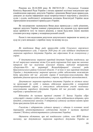 135
Рішення від 20.10.2020 року № 2867/0/15-20 – Реагування: Головою
Комітету Верховної Ради України з питань правової політики повідомлено про
ознайомлення народних депутатів України з рішенням Вищої ради правосуддя,
доведено до відома інформацію щодо неприпустимості втручання у діяльність
судів і суддів, необхідності дотримання положень Конституції України щодо
гарантування незалежності правосуддя в Україні.
Як неодноразово зауважувала Вища рада правосуддя у своїх рішеннях,
народні депутати України повинні утримуватися від надання суду пропозицій
щодо прийняття того чи іншого рішення, а також будь-яких інших вказівок
стосовно розгляду справи у позапроцесуальний спосіб.
Разом із тим надсилання депутатом депутатського звернення чи запиту до
суду не у всіх випадках є спробою тиску чи впливу на суд.
Як повідомила Вищу раду правосуддя суддя Сумського окружного
адміністративного суду, 3 вересня 2020 року до суду надійшло депутатське
звернення народного депутата України, яке адресоване їй як головуючому у
справі.
У депутатському зверненні народний депутат України повідомила, що
до неї звернулися мешканці міста Сум щодо порушення їхніх прав та законних
інтересів під час вилучення земельної ділянки, виділеної товариству
«Енергетик-93» на території Великобобрицької сільської ради
Краснопільського району Сумської області. У зв’язку із чим народний депутат
України у депутатському зверненні просила суддю забезпечити можливість
бути присутнім під час розгляду справи її помічника-консультанта. Про
прийняте рішення просила повідомити у строки, передбачені законодавством.
Депутатське звернення народного депутата України не містило вимог
чи пропозицій до судді з питань здійснення правосуддя у конкретній
адміністративній справі, а стосується забезпечення участі помічника-
консультанта народного депутата України під час розгляду справи, яка
перебуває у провадженні суду.
Відповідно до частини третьої статті 11 Закону України «Про
судоустрій і статус суддів» розгляд справ у судах відбувається відкрито, крім
випадків, установлених законом. У відкритому судовому засіданні мають право
бути присутніми будь-які особи.
Гласність і відкритість судового процесу є одними із основних засад
(принципів) адміністративного судочинства (пункт 3 частини третьої
статті 2 Кодексу адміністративного судочинства України).
Оцінюючи обставини, про які повідомлено суддею, член ВРП дійшла
висновку, що депутатське звернення народного депутата України як
 