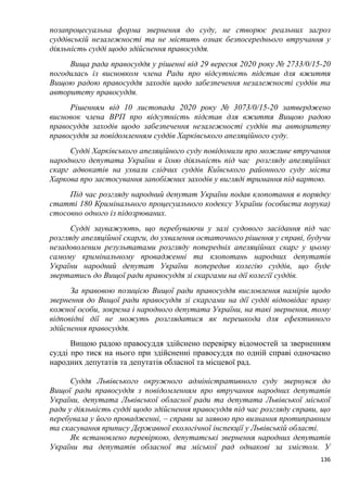 136
позапроцесуальна форма звернення до суду, не створює реальних загроз
суддівській незалежності та не містить ознак безпосереднього втручання у
діяльність судді щодо здійснення правосуддя.
Вища рада правосуддя у рішенні від 29 вересня 2020 року № 2733/0/15-20
погодилась із висновком члена Ради про відсутність підстав для вжиття
Вищою радою правосуддя заходів щодо забезпечення незалежності суддів та
авторитету правосуддя.
Рішенням від 10 листопада 2020 року № 3073/0/15-20 затверджено
висновок члена ВРП про відсутність підстав для вжиття Вищою радою
правосуддя заходів щодо забезпечення незалежності суддів та авторитету
правосуддя за повідомленням суддів Харківського апеляційного суду.
Судді Харківського апеляційного суду повідомили про можливе втручання
народного депутата України в їхню діяльність під час розгляду апеляційних
скарг адвокатів на ухвали слідчих суддів Київського районного суду міста
Харкова про застосування запобіжних заходів у вигляді тримання під вартою.
Під час розгляду народний депутат України подав клопотання в порядку
статті 180 Кримінального процесуального кодексу України (особиста порука)
стосовно одного із підозрюваних.
Судді зауважують, що перебуваючи у залі судового засідання під час
розгляду апеляційної скарги, до ухвалення остаточного рішення у справі, будучи
незадоволеним результатами розгляду попередніх апеляційних скарг у цьому
самому кримінальному провадженні та клопотань народних депутатів
України народний депутат України попередив колегію суддів, що буде
звертатись до Вищої ради правосуддя зі скаргами на дії колегії суддів.
За правовою позицією Вищої ради правосуддя висловлення намірів щодо
звернення до Вищої ради правосуддя зі скаргами на дії судді відповідає праву
кожної особи, зокрема і народного депутата України, на такі звернення, тому
відповідні дії не можуть розглядатися як перешкода для ефективного
здійснення правосуддя.
Вищою радою правосуддя здійснено перевірку відомостей за зверненням
судді про тиск на нього при здійсненні правосуддя по одній справі одночасно
народних депутатів та депутатів обласної та місцевої рад.
Суддя Львівського окружного адміністративного суду звернувся до
Вищої ради правосуддя з повідомленням про втручання народних депутатів
України, депутата Львівської обласної ради та депутата Львівської міської
ради у діяльність судді щодо здійснення правосуддя під час розгляду справи, що
перебувала у його провадженні, – справи за заявою про визнання протиправним
та скасування припису Державної екологічної інспекції у Львівській області.
Як встановлено перевіркою, депутатські звернення народних депутатів
України та депутатів обласної та міської рад однакові за змістом. У
 