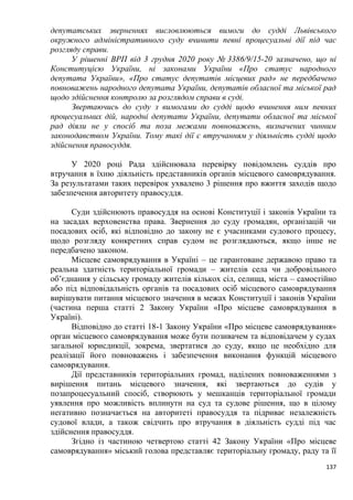 137
депутатських зверненнях висловлюються вимоги до судді Львівського
окружного адміністративного суду вчинити певні процесуальні дії під час
розгляду справи.
У рішенні ВРП від 3 грудня 2020 року № 3386/9/15-20 зазначено, що ні
Конституцією України, ні законами України «Про статус народного
депутата України», «Про статус депутатів місцевих рад» не передбачено
повноважень народного депутата України, депутатів обласної та міської рад
щодо здійснення контролю за розглядом справи в суді.
Звертаючись до суду з вимогами до судді щодо вчинення ним певних
процесуальних дій, народні депутати України, депутати обласної та міської
рад діяли не у спосіб та поза межами повноважень, визначених чинним
законодавством України. Тому такі дії є втручанням у діяльність судді щодо
здійснення правосуддя.
У 2020 році Рада здійснювала перевірку повідомлень суддів про
втручання в їхню діяльність представників органів місцевого самоврядування.
За результатами таких перевірок ухвалено 3 рішення про вжиття заходів щодо
забезпечення авторитету правосуддя.
Суди здійснюють правосуддя на основі Конституції і законів України та
на засадах верховенства права. Звернення до суду громадян, організацій чи
посадових осіб, які відповідно до закону не є учасниками судового процесу,
щодо розгляду конкретних справ судом не розглядаються, якщо інше не
передбачено законом.
Місцеве самоврядування в Україні – це гарантоване державою право та
реальна здатність територіальної громади – жителів села чи добровільного
об’єднання у сільську громаду жителів кількох сіл, селища, міста – самостійно
або під відповідальність органів та посадових осіб місцевого самоврядування
вирішувати питання місцевого значення в межах Конституції і законів України
(частина перша статті 2 Закону України «Про місцеве самоврядування в
Україні).
Відповідно до статті 18-1 Закону України «Про місцеве самоврядування»
орган місцевого самоврядування може бути позивачем та відповідачем у судах
загальної юрисдикції, зокрема, звертатися до суду, якщо це необхідно для
реалізації його повноважень і забезпечення виконання функцій місцевого
самоврядування.
Дії представників територіальних громад, наділених повноваженнями з
вирішення питань місцевого значення, які звертаються до судів у
позапроцесуальний спосіб, створюють у мешканців територіальної громади
уявлення про можливість вплинути на суд та судове рішення, що в цілому
негативно позначається на авторитеті правосуддя та підриває незалежність
судової влади, а також свідчить про втручання в діяльність судді під час
здійснення правосуддя.
Згідно із частиною четвертою статті 42 Закону України «Про місцеве
самоврядування» міський голова представляє територіальну громаду, раду та її
 