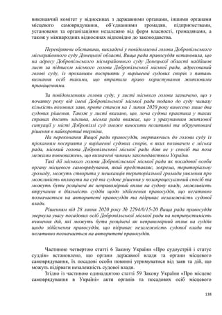 138
виконавчий комітет у відносинах з державними органами, іншими органами
місцевого самоврядування, об’єднаннями громадян, підприємствами,
установами та організаціями незалежно від форм власності, громадянами, а
також у міжнародних відносинах відповідно до законодавства.
Перевіряючи обставини, викладені у повідомленні голови Добропільського
міськрайонного суду Донецької області, Вища рада правосуддя встановила, що
на адресу Добропільського міськрайонного суду Донецької області надійшов
лист за підписом міського голови Добропільської міської ради, адресований
голові суду, із проханням посприяти у вирішенні судових спорів з питань
визнання осіб такими, що втратили право користування житловими
приміщеннями.
За повідомленням голови суду, у листі міського голови зазначено, що з
початку року від імені Добропільської міської ради подано до суду чималу
кількість позовних заяв, проте станом на 1 липня 2020 року винесено лише два
судових рішення. Також у листі вказано, що, хоча судова практика у таких
справах досить мінлива, міська рада вважає, що з урахуванням житлової
ситуації у місті Добропіллі суд зможе виносити позитивні та обґрунтовані
рішення в найкоротші терміни.
На переконання Вищої ради правосуддя, звертаючись до голови суду із
проханням посприяти у вирішенні судових спорів, в яких позивачем є міська
рада, міський голова Добропільської міської ради діяв не у спосіб та поза
межами повноважень, що визначені чинним законодавством України.
Такі дії міського голови Добропільської міської ради як посадової особи
органу місцевого самоврядування, який представляє, зокрема, територіальну
громаду, можуть створити у мешканців територіальної громади уявлення про
можливість вплинути на суд та судове рішення у позапроцесуальний спосіб та
можуть бути розцінені як неправомірний вплив на судову владу, можливість
втручання в діяльність суддів щодо здійснення правосуддя, що негативно
позначається на авторитеті правосуддя та підриває незалежність судової
влади.
Рішенням від 28 липня 2020 року № 2294/0/15-20 Вища рада правосуддя
звернула увагу посадових осіб Добропільської міської ради на неприпустимість
вчинення дій, які можуть бути розцінені як неправомірний вплив на суддів
щодо здійснення правосуддя, що підриває незалежність судової влади та
негативно позначається на авторитеті правосуддя.
Частиною четвертою статті 6 Закону України «Про судоустрій і статус
суддів» встановлено, що органи державної влади та органи місцевого
самоврядування, їх посадові особи повинні утримуватися від заяв та дій, що
можуть підірвати незалежність судової влади.
Згідно із частиною одинадцятою статті 59 Закону України «Про місцеве
самоврядування в Україні» акти органів та посадових осіб місцевого
 
