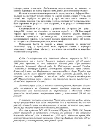 139
самоврядування підлягають обов’язковому оприлюдненню та наданню за
запитом відповідно до Закону України «Про доступ до публічної інформації».
Органам місцевого самоврядування слід утримуватися від інформаційних
кампаній на підтримку певної позиції та оцінки судових рішень у будь-якій
справі, яка перебуває на розгляді у суді, оскільки навіть законне та
обґрунтоване рішення суду на користь сторони, яка мала таку підтримку, може
бути сприйняте як результат такої підтримки, а не результат справедливого
судового розгляду.
Конституційний Суд України у рішенні від 23 травня 2001 року
№ 6-рп/2001 вказав, що відповідно до частини першої статті 124 Конституції
України правосуддя в Україні здійснюється виключно судами. Порядок
здійснення правосуддя регламентується відповідним процесуальним
законодавством України. Позасудовий порядок оскарження актів і дій суддів,
які стосуються здійснення правосуддя, неможливий.
Оцінювання фактів та доказів у справі належить до виключної
компетенції суду, у провадженні якого перебуває справа, а перевірка
правильності такої оцінки забезпечується правом на апеляційне та касаційне
оскарження таких рішень.
Суддя Господарського суду Черкаської області звернувся до ВРП з
повідомленням, що в мережі Інтернет знайшов рішення від 20 грудня
2019 року, прийняте на сесії Черкаської обласної ради «Про звернення
депутатів Черкаської обласної ради до Міністерства юстиції України,
Генерального прокурора України, Міністерства внутрішніх справ України,
бізнес-омбудсмена та Національного антикорупційного бюро України про
вжиття заходів щодо захисту законних прав власності громадян, які на
відкритих торгах придбали у власність майно підприємства-банкрута
ДП «Машинобудівний завод «Оризон», та припинення проявів рейдерства у
місті Сміла Черкаської області».
Як стверджував суддя, за змістом вказаного рішення, Черкаська обласна
рада, посилаючись на обставини справи, прийняла незаконне рішення,
перевищивши свої повноваження та втрутившись у здійснення суддею
правосуддя, безпідставно звинувативши суддю у незаконності дій під час
розгляду.
У вказаному зверненні, схваленому Черкаською обласною радою, надано
оцінку процесуальним діям судді, звинувачено його у незаконних діях під час
розгляду вказаної справи про банкрутство, а також висловлено припущення
про те, що описані у зверненні обставини є рейдерством.
Як слідує з рішення ВРП від 20 лютого 2020 року № 534/0/15-20, Вищою
радою правосуддя не встановлено обставин, які свідчили б про втручання
депутатів обласної ради в діяльність судді щодо здійснення правосуддя,
пов’язане із перешкоджанням виконанню суддею професійних обов’язків під час
розгляду та ухвалення рішення у конкретній справі.
 