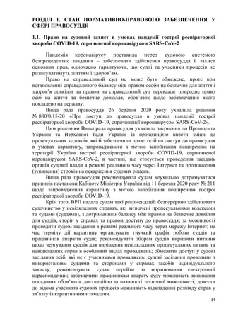 14
РОЗДІЛ 1. СТАН НОРМАТИВНО-ПРАВОВОГО ЗАБЕЗПЕЧЕННЯ У
СФЕРІ ПРАВОСУДДЯ
1.1. Право на судовий захист в умовах пандемії гострої респіраторної
хвороби COVID-19, спричиненої коронавірусом SARS-CoV-2
Пандемія коронавірусу поставила перед судовою системою
безпрецедентне завдання – забезпечити здійснення правосуддя й захист
основних прав, одночасно гарантуючи, що судді та учасники процесів не
ризикуватимуть життям і здоров’ям.
Право на справедливий суд не може бути обмежене, проте при
встановленні справедливого балансу між правом особи на безпечне для життя і
здоров’я довкілля та правом на справедливий суд переважає природне право
осіб на життя та безпечне довкілля, обов’язок щодо забезпечення якого
покладено на державу.
Вища рада правосуддя 26 березня 2020 року ухвалила рішення
№ 880/0/15-20 «Про доступ до правосуддя в умовах пандемії гострої
респіраторної хвороби COVID-19, спричиненої коронавірусом SARS-CoV-2».
Цим рішенням Вища рада правосуддя ухвалила звернення до Президента
України та Верховної Ради України із пропозицією внести зміни до
процесуальних кодексів, які б забезпечили право осіб на доступ до правосуддя
в умовах карантину, запровадженого з метою запобігання поширенню на
території України гострої респіраторної хвороби COVID-19, спричиненої
коронавірусом SARS-CoV-2, в частині, що стосується проведення засідань
органів судової влади в режимі реального часу через Інтернет та продовження
(зупинення) строків на оскарження судових рішень.
Вища рада правосуддя рекомендувала судам неухильно дотримуватися
приписів постанови Кабінету Міністрів України від 11 березня 2020 року № 211
щодо запровадження карантину з метою запобігання поширенню гострої
респіраторної хвороби COVID-19.
Крім того, ВРП надала судам такі рекомендації: безперервно здійснювати
судочинство у невідкладних справах, які визначені процесуальними кодексами
та судами (суддями), з дотриманням балансу між правом на безпечне довкілля
для суддів, сторін у справах та правом доступу до правосуддя; за можливості
проводити судові засідання в режимі реального часу через мережу Інтернет; на
час терміну дії карантину організувати гнучкий графік роботи суддів та
працівників апаратів судів; рекомендувати зборам суддів вирішити питання
щодо чергування суддів для вирішення невідкладних процесуальних питань та
невідкладних справ в особливих видах проваджень; обмежити доступ у судові
засідання осіб, які не є учасниками проваджень; судові засідання проводити з
використанням суддями та сторонами у справах засобів індивідуального
захисту; рекомендувати судам перейти на опрацювання електронної
кореспонденції; забезпечити працівникам апарату суду можливість виконання
посадових обов’язків дистанційно за наявності технічної можливості; довести
до відома учасників судових процесів можливість відкладення розгляду справ у
зв’язку із карантинними заходами.
 