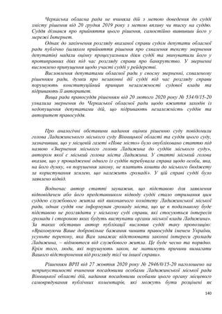140
Черкаська обласна рада не вчиняла дій з метою доведення до судді
змісту рішення від 20 грудня 2019 року з метою впливу чи тиску на суддю.
Суддя дізнався про прийняття цього рішення, самостійно виявивши його у
мережі Інтернет.
Однак до закінчення розгляду вказаної справи судом депутати обласної
ради публічно (шляхом прийняття рішення про схвалення тексту звернення
депутатів) надали оцінку процесуальним діям судді та звинуватили його у
протиправних діях під час розгляду справи про банкрутство. У зверненні
висловлено припущення щодо участі судді у рейдерстві.
Висловлення депутатами обласної ради у своєму зверненні, схваленому
рішенням ради, думки про незаконні дії судді під час розгляду справи
порушують конституційний принцип незалежності судової влади та
підривають її авторитет.
Вища рада правосуддя рішенням від 20 лютого 2020 року № 534/0/15-20
ухвалила звернення до Черкаської обласної ради щодо вжиття заходів із
недопущення депутатами дій, що підривають незалежність суддів та
авторитет правосуддя.
Про аналогічні обставини надання оцінки рішенню суду повідомили
голова Ладижинського міського суду Вінницької області та суддя цього суду,
зазначивши, що у місцевій газеті «Нове місто» було опубліковано статтю під
назвою «Звернення міського голови Ладижина до суддів міського суду»,
автором якої є міський голова міста Ладижина. У статті міський голова
вказав, що у провадженні одного із суддів перебувала справа щодо особи, яка,
на його думку, «в порушення закону, не платить кошти до міського бюджету
за користування землею, що належить громаді». У цій справі судді було
заявлено відвід.
Водночас автор статті зауважив, що підставою для заявлення
відповідачем або його представником відводу судді стало отримання цим
суддею службового житла від виконавчого комітету Ладижинської міської
ради, однак суддя «не інформував громаду міста, що це в подальшому буде
підставою не розглядати у міському суді справи, які стосуються інтересів
громади і стороною яких будуть виступати органи міської влади Ладижина».
За таких обставин автор публікації висловив судді таку пропозицію:
«Враховуючи Ваше добровільне бажання чинити правосуддя іменем України,
усуньте перепону, яка Вам заважає відстоювати законні інтереси громади
Ладижина, – відмовтеся від службового житла. Це буде чесно та порядно.
Крім того, люди, які порушують закон, не матимуть причини вимагати
Вашого відсторонення від розгляду тієї чи іншої справи».
Рішенням ВРП від 27 жовтня 2020 року № 2946/0/15-20 наголошено на
неприпустимості вчинення посадовими особами Ладижинської міської ради
Вінницької області дій, надання посадовими особами цього органу місцевого
самоврядування публічних коментарів, які можуть бути розцінені як
 