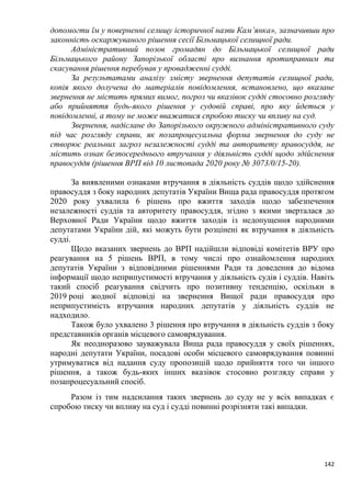142
допомогти їм у поверненні селищу історичної назви Кам’янка», зазначивши про
законність оскаржуваного рішення сесії Більмацької селищної ради.
Адміністративний позов громадян до Більмацької селищної ради
Більмацького району Запорізької області про визнання протиправним та
скасування рішення перебував у провадженні судді.
За результатами аналізу змісту звернення депутатів селищної ради,
копія якого долучена до матеріалів повідомлення, встановлено, що вказане
звернення не містить прямих вимог, погроз чи вказівок судді стосовно розгляду
або прийняття будь-якого рішення у судовій справі, про яку йдеться у
повідомленні, а тому не може вважатися спробою тиску чи впливу на суд.
Звернення, надіслане до Запорізького окружного адміністративного суду
під час розгляду справи, як позапроцесуальна форма звернення до суду не
створює реальних загроз незалежності судді та авторитету правосуддя, не
містить ознак безпосереднього втручання у діяльність судді щодо здійснення
правосуддя (рішення ВРП від 10 листопада 2020 року № 3073/0/15-20).
За виявленими ознаками втручання в діяльність суддів щодо здійснення
правосуддя з боку народних депутатів України Вища рада правосуддя протягом
2020 року ухвалила 6 рішень про вжиття заходів щодо забезпечення
незалежності суддів та авторитету правосуддя, згідно з якими зверталася до
Верховної Ради України щодо вжиття заходів із недопущення народними
депутатами України дій, які можуть бути розцінені як втручання в діяльність
судді.
Щодо вказаних звернень до ВРП надійшли відповіді комітетів ВРУ про
реагування на 5 рішень ВРП, в тому числі про ознайомлення народних
депутатів України з відповідними рішеннями Ради та доведення до відома
інформації щодо неприпустимості втручання у діяльність судів і суддів. Навіть
такий спосіб реагування свідчить про позитивну тенденцію, оскільки в
2019 році жодної відповіді на звернення Вищої ради правосуддя про
неприпустимість втручання народних депутатів у діяльність суддів не
надходило.
Також було ухвалено 3 рішення про втручання в діяльність суддів з боку
представників органів місцевого самоврядування.
Як неодноразово зауважувала Вища рада правосуддя у своїх рішеннях,
народні депутати України, посадові особи місцевого самоврядування повинні
утримуватися від надання суду пропозицій щодо прийняття того чи іншого
рішення, а також будь-яких інших вказівок стосовно розгляду справи у
позапроцесуальний спосіб.
Разом із тим надсилання таких звернень до суду не у всіх випадках є
спробою тиску чи впливу на суд і судді повинні розрізняти такі випадки.
 