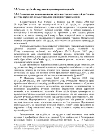 143
3.2. Захист суддів від втручання правоохоронних органів
3.2.1. Зловживання повноваженнями щодо внесення відомостей до Єдиного
реєстру досудових розслідувань про вчинення суддею злочину
Конституційний Суд України у Рішенні від 23 травня 2001 року
№ 6-рп/2001 вказав, що процесуальні акти і дії суддів, які стосуються
вирішення питань підвідомчості судам спорів, порушення і відкриття справ,
підготовки їх до розгляду, судовий розгляд справ у першій інстанції, в
касаційному і наглядовому порядку та прийняття у них судових рішень
належать до сфери правосуддя і можуть бути оскаржені лише в судовому
порядку відповідно до процесуального законодавства України. Позасудовий
порядок оскарження актів і дій суддів, які стосуються здійснення правосуддя,
неможливий.
Європейська комісія «За демократію через право» (Венеційська комісія) у
Доповіді стосовно незалежності судової влади, схваленій на
82-му пленарному засіданні, яке відбулось 12–13 березня 2010 року,
встановлюючи межі «функційного імунітету суддів», визначила його як
імунітет від кримінального переслідування за діяння, вчинені під час виконання
своїх функційних обов’язків судді, за винятком умисних злочинів, зокрема
отримання хабаря (пункт 61).
Щодо кримінальної відповідальності Консультативна рада європейських
суддів вважає: і) судді повинні притягатися до кримінальної відповідальності за
загальним правом за злочини, вчинені поза межами виконання суддівських
обов’язків; іі) судді не повинні нести кримінальну відповідальність у разі
ненавмисних правопорушень під час виконання ними своїх функцій40
.
У Висновку amicus curiae brief від 13 березня 2017 року
№ CDL-AD(2017)002 для Конституційного Суду Республіки Молдова щодо
кримінальної відповідальності суддів Венеційська комісія зазначила: «Для того,
щоб не підривати суддівську незалежність, кримінальна відповідальність за
виконання суддівських функцій повинна стосуватися більш серйозних
випадків, а не ненавмисних недоліків. Якщо суддів будуть притягувати до
кримінальної відповідальності за ненавмисні помилки під час виконання ними
судових функцій, це може поставити під загрозу як їхню неупередженість, так і
незалежність. Неупередженість суддів перебуватиме під ризиком, оскільки
погроза санкціями може підсвідомо вплинути на їхні рішення. Кримінальна
відповідальність за ненавмисні помилки зробить судову владу вразливою до
втручання з боку виконавчої влади, а тому становить загрозу незалежності
суддів» (пункт 38).
Звинувачення, що надійшли на суддю в ході виконання ним своїх
судових і професійних обов’язків, повинні бути невідкладно і безсторонньо
розглянуті згідно з відповідною процедурою (пункти 1, 2, 17 Основних
40
Висновок № 3 (2002) Консультативної ради європейських суддів до уваги Комітету Міністрів Ради Європи
щодо принципів та правил, які регулюють професійну поведінку суддів, зокрема питання етики, несумісної
поведінки та безсторонності, пункт 75.
 