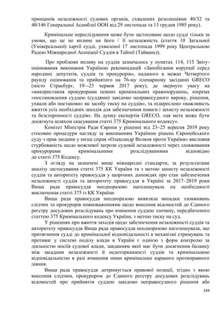 144
принципів незалежності судових органів, схвалених резолюціями 40/32 та
40/146 Генеральної Асамблеї ООН від 29 листопада та 13 грудня 1985 року).
Кримінальне переслідування може бути застосоване щодо судді тільки за
умови, що це не вплине на його / її незалежність (стаття 10 Загальної
(Універсальної) хартії судді, ухваленої 17 листопада 1999 року Центральною
Радою Міжнародної Асоціації Суддів в Тайпеї (Тайвань)).
Про проблеми впливу на суддів зазначалось у пунктах 114, 115 Звіту-
оцінювання виконання Україною рекомендацій «Запобігання корупції серед
народних депутатів, суддів та прокурорів», наданого в межах Четвертого
раунду оцінювання та прийнятого на 76-му пленарному засіданні GRECO
(місто Страсбург, 19–-23 червня 2017 року), де звернуто увагу на
«використання прокурорами певних кримінальних правопорушень, зокрема
«постановлення суддею (суддями) завідомо неправосудного вироку, рішення,
ухвали або постанови» як засобу тиску на суддів», та підкреслено «важливість
вжиття усіх необхідних заходів для забезпечення поваги і захисту незалежності
та безсторонності суддів». На думку експертів GRECO, «ця мета може бути
досягнута шляхом скасування статті 375 Кримінального кодексу».
Комітет Міністрів Ради Європи у рішенні від 23–25 вересня 2019 року
стосовно процедури нагляду за виконанням Україною рішень Європейського
суду з прав людини у низці справ «Олександр Волков проти України» висловив
стурбованість щодо можливої загрози судовій незалежності через зловживання
прокурорами кримінальними розслідуваннями відповідно
до статті 375 Кодексу.
З огляду на зазначені вище міжнародні стандарти, за результатами
аналізу застосування статті 375 КК України та з метою захисту незалежності
суддів та авторитету правосуддя у щорічних доповідях про стан забезпечення
незалежності суддів та авторитету правосуддя в Україні за 2017–2019 роки
Вища рада правосуддя неодноразово наголошувала на необхідності
виключення статті 375 із КК України.
Вища рада правосуддя неодноразово виявляла випадки зловживань
слідчих та прокурорів повноваженнями щодо внесення відомостей до Єдиного
реєстру досудових розслідувань про вчинення суддею злочину, передбаченого
статтею 375 Кримінального кодексу України, з метою тиску на суд.
У рішеннях про вжиття заходів щодо забезпечення незалежності суддів та
авторитету правосуддя Вища рада правосуддя неодноразово наголошувала, що
притягнення судді до кримінальної відповідальності в механізмі стримувань та
противаг у системі поділу влади в Україні є однією з форм контролю за
діяльністю носіїв судової влади, завданням якої має бути досягнення балансу
між засадами незалежності й недоторканності суддів та кримінальною
відповідальністю в разі вчинення ними кримінально караного протиправного
діяння.
Вища рада правосуддя дотримується правової позиції, згідно з якою
внесення слідчим, прокурором до Єдиного реєстру досудових розслідувань
відомостей про прийняття суддею завідомо неправосудного рішення або
 