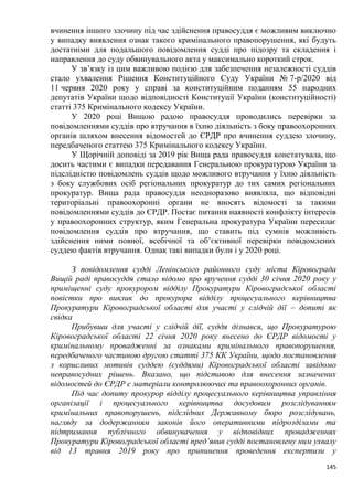 145
вчинення іншого злочину під час здійснення правосуддя є можливим виключно
у випадку виявлення ознак такого кримінального правопорушення, які будуть
достатніми для подальшого повідомлення судді про підозру та складення і
направлення до суду обвинувального акта у максимально короткий строк.
У зв’язку із цим важливою подією для забезпечення незалежності суддів
стало ухвалення Рішення Конституційного Суду України № 7-р/2020 від
11 червня 2020 року у справі за конституційним поданням 55 народних
депутатів України щодо відповідності Конституції України (конституційності)
статті 375 Кримінального кодексу України.
У 2020 році Вищою радою правосуддя проводились перевірки за
повідомленнями суддів про втручання в їхню діяльність з боку правоохоронних
органів шляхом внесення відомостей до ЄРДР про вчинення суддею злочину,
передбаченого статтею 375 Кримінального кодексу України.
У Щорічній доповіді за 2019 рік Вища рада правосуддя констатувала, що
досить частими є випадки передавання Генеральною прокуратурою України за
підслідністю повідомлень суддів щодо можливого втручання у їхню діяльність
з боку службових осіб регіональних прокуратур до тих самих регіональних
прокуратур. Вища рада правосуддя неодноразово виявляла, що відповідні
територіальні правоохоронні органи не вносять відомості за такими
повідомленнями суддів до ЄРДР. Постає питання наявності конфлікту інтересів
у правоохоронних структур, яким Генеральна прокуратура України пересилає
повідомлення суддів про втручання, що ставить під сумнів можливість
здійснення ними повної, всебічної та об’єктивної перевірки повідомлених
суддею фактів втручання. Однак такі випадки були і у 2020 році.
З повідомлення судді Ленінського районного суду міста Кіровограда
Вищій раді правосуддя стало відомо про вручення судді 30 січня 2020 року у
приміщенні суду прокурором відділу Прокуратури Кіровоградської області
повістки про виклик до прокурора відділу процесуального керівництва
Прокуратури Кіровоградської області для участі у слідчій дії – допиті як
свідка
Прибувши для участі у слідчій дії, суддя дізнався, що Прокуратурою
Кіровоградської області 22 січня 2020 року внесено до ЄРДР відомості у
кримінальному провадженні за ознаками кримінального правопорушення,
передбаченого частиною другою статті 375 КК України, щодо постановлення
з корисливих мотивів суддею (суддями) Кіровоградської області завідомо
неправосудних рішень. Вказано, що підставою для внесення зазначених
відомостей до ЄРДР є матеріали контролюючих та правоохоронних органів.
Під час допиту прокурор відділу процесуального керівництва управління
організації і процесуального керівництва досудовим розслідуванням
кримінальних правопорушень, підслідних Державному бюро розслідувань,
нагляду за додержанням законів його оперативними підрозділами та
підтримання публічного обвинувачення у відповідних провадженнях
Прокуратури Кіровоградської області пред’явив судді постановлену ним ухвалу
від 13 травня 2019 року про припинення проведення експертизи у
 