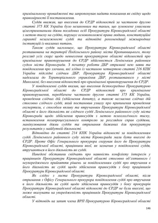 146
кримінальному провадженні та запропонував надати показання як свідку щодо
правомірності її постановлення.
Суддя вважав, що внесення до ЄРДР відомостей за частиною другою
статті 375 КК України було незаконним та таким, що зумовлене умисними
цілеспрямованими діями посадових осіб Прокуратури Кіровоградської області
з метою тиску на суддю, порушує основоположні права людини, конституційні
гарантії незалежності судді та відповідні рекомендації міжнародних
інституцій із вказаних питань.
Також суддя наголошує, що Прокуратура Кіровоградської області
розташована на території Подільського району міста Кропивницького, тому
розгляд усіх скарг щодо невнесення прокуратурою області відомостей про
кримінальне правопорушення до ЄРДР здійснюється Ленінським районним
судом міста Кіровограда. З початку роботи ДБР отримані нею заяви та
повідомлення про злочини, які згідно із частиною четвертою статті 216 КПК
України підслідні слідчим ДБР, Прокуратура Кіровоградської області
надсилала до Територіального управління ДБР, розташованого у місті
Миколаєві, без внесення відомостей про кримінальні правопорушення до ЄРДР.
У повідомленні суддя вказав, що внесення безпосередньо Прокуратурою
Кіровоградської області до ЄРДР відомостей про кримінальне
правопорушення, передбачене частиною другою статті 375 КК України,
проведення слідчих дій (здійснення допиту), а також негласних слідчих дій
стосовно слідчого судді, який постановив ухвалу про припинення проведення
експертизи, є способом впливу та втручанням Прокуратури Кіровоградської
області в його діяльність як слідчого судді Ленінського районного суду міста
Кіровограда щодо здійснення правосуддя з метою психологічного тиску,
встановлення позапроцесуального контролю за розглядом справ суддями,
маніпулювання діями суддів та отримання бажаних для прокуратури
результатів у майбутній діяльності.
Відповідно до статті 214 КПК України відомості за повідомленням
судді Ленінського районного суду міста Кіровограда мали бути внесені до
ЄРДР. Проте Офіс Генерального прокурора скерував його до Прокуратури
Кіровоградської області, працівники якої, як зазначив у повідомленні суддя,
втручаються в його діяльність як судді.
Наведені обставини свідчать про наявність конфлікту інтересів у
працівників Прокуратури Кіровоградської області стосовно об’єктивного і
неупередженого прийняття рішень за повідомленням судді про втручання в
його діяльність як судді щодо здійснення правосуддя з боку працівників
Прокуратури Кіровоградської області.
Як слідує з листа Прокуратури Кіровоградської області, після
отримання з Офісу Генерального прокурора повідомлення судді про втручання
в його діяльність як судді щодо здійснення правосуддя з боку прокурорів
Прокуратури Кіровоградської області відомості до ЄРДР не були внесені, що
може вказувати на упередженість працівників Прокуратури Кіровоградської
області.
У відповідь на запит члена ВРП Прокуратурою Кіровоградської області
 