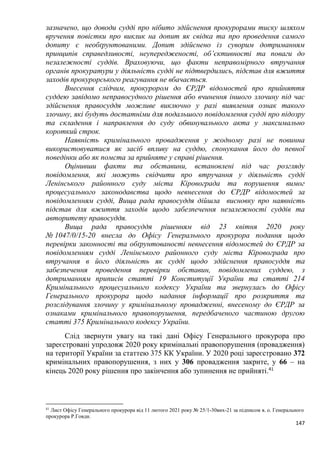 147
зазначено, що доводи судді про нібито здійснення прокурорами тиску шляхом
вручення повістки про виклик на допит як свідка та про проведення самого
допиту є необґрунтованими. Допит здійснено із суворим дотриманням
принципів справедливості, неупередженості, об’єктивності та поваги до
незалежності суддів. Враховуючи, що факти неправомірного втручання
органів прокуратури у діяльність судді не підтвердились, підстав для вжиття
заходів прокурорського реагування не вбачається.
Внесення слідчим, прокурором до ЄРДР відомостей про прийняття
суддею завідомо неправосудного рішення або вчинення іншого злочину під час
здійснення правосуддя можливе виключно у разі виявлення ознак такого
злочину, які будуть достатніми для подальшого повідомлення судді про підозру
та складення і направлення до суду обвинувального акта у максимально
короткий строк.
Наявність кримінального провадження у жодному разі не повинна
використовуватися як засіб впливу на суддю, спонукання його до певної
поведінки або як помста за прийняте у справі рішення.
Оцінивши факти та обставини, встановлені під час розгляду
повідомлення, які можуть свідчити про втручання у діяльність судді
Ленінського районного суду міста Кіровограда та порушення вимог
процесуального законодавства щодо невнесення до ЄРДР відомостей за
повідомленням судді, Вища рада правосуддя дійшла висновку про наявність
підстав для вжиття заходів щодо забезпечення незалежності суддів та
авторитету правосуддя.
Вища рада правосуддя рішенням від 23 квітня 2020 року
№ 1047/0/15-20 внесла до Офісу Генерального прокурора подання щодо
перевірки законності та обґрунтованості невнесення відомостей до ЄРДР за
повідомленням судді Ленінського районного суду міста Кіровограда про
втручання в його діяльність як судді щодо здійснення правосуддя та
забезпечення проведення перевірки обставин, повідомлених суддею, з
дотриманням приписів статті 19 Конституції України та статті 214
Кримінального процесуального кодексу України та звернулась до Офісу
Генерального прокурора щодо надання інформації про розкриття та
розслідування злочину у кримінальному провадженні, внесеному до ЄРДР за
ознаками кримінального правопорушення, передбаченого частиною другою
статті 375 Кримінального кодексу України.
Слід звернути увагу на такі дані Офісу Генерального прокурора про
зареєстровані упродовж 2020 року кримінальні правопорушення (провадження)
на території України за статтею 375 КК України. У 2020 році зареєстровано 372
кримінальних правопорушення, з них у 306 провадження закрите, у 66 – на
кінець 2020 року рішення про закінчення або зупинення не прийняті.41
41
Лист Офісу Генерального прокурора від 11 лютого 2021 року № 25/1-30вих-21 за підписом в. о. Генерального
прокурора Р.Говди.
 