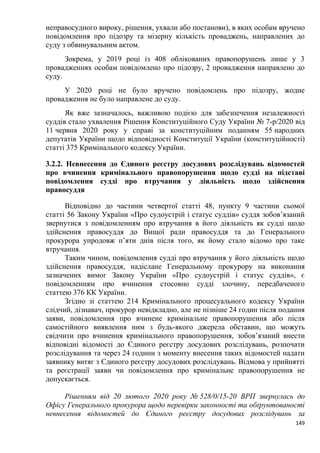 149
неправосудного вироку, рішення, ухвали або постанови), в яких особам вручено
повідомлення про підозру та мізерну кількість проваджень, направлених до
суду з обвинувальним актом.
Зокрема, у 2019 році із 408 облікованих правопорушень лише у 3
провадженнях особам повідомлено про підозру, 2 провадження направлено до
суду.
У 2020 році не було вручено повідомлень про підозру, жодне
провадження не було направлене до суду.
Як вже зазначалось, важливою подією для забезпечення незалежності
суддів стало ухвалення Рішення Конституційного Суду України № 7-р/2020 від
11 червня 2020 року у справі за конституційним поданням 55 народних
депутатів України щодо відповідності Конституції України (конституційності)
статті 375 Кримінального кодексу України.
3.2.2. Невнесення до Єдиного реєстру досудових розслідувань відомостей
про вчинення кримінального правопорушення щодо судді на підставі
повідомлення судді про втручання у діяльність щодо здійснення
правосуддя
Відповідно до частини четвертої статті 48, пункту 9 частини сьомої
статті 56 Закону України «Про судоустрій і статус суддів» суддя зобов’язаний
звернутися з повідомленням про втручання в його діяльність як судді щодо
здійснення правосуддя до Вищої ради правосуддя та до Генерального
прокурора упродовж п’яти днів після того, як йому стало відомо про таке
втручання.
Таким чином, повідомлення судді про втручання у його діяльність щодо
здійснення правосуддя, надіслане Генеральному прокурору на виконання
зазначених вимог Закону України «Про судоустрій і статус суддів», є
повідомленням про вчинення стосовно судді злочину, передбаченого
статтею 376 КК України.
Згідно зі статтею 214 Кримінального процесуального кодексу України
слідчий, дізнавач, прокурор невідкладно, але не пізніше 24 годин після подання
заяви, повідомлення про вчинене кримінальне правопорушення або після
самостійного виявлення ним з будь-якого джерела обставин, що можуть
свідчити про вчинення кримінального правопорушення, зобов’язаний внести
відповідні відомості до Єдиного реєстру досудових розслідувань, розпочати
розслідування та через 24 години з моменту внесення таких відомостей надати
заявнику витяг з Єдиного реєстру досудових розслідувань. Відмова у прийнятті
та реєстрації заяви чи повідомлення про кримінальне правопорушення не
допускається.
Рішенням від 20 лютого 2020 року № 528/0/15-20 ВРП звернулась до
Офісу Генерального прокурора щодо перевірки законності та обґрунтованості
невнесення відомостей до Єдиного реєстру досудових розслідувань за
 