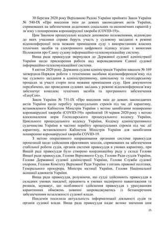 15
30 березня 2020 року Верховною Радою України прийнято Закон України
№ 540-IX «Про внесення змін до деяких законодавчих актів України,
спрямованих на забезпечення додаткових соціальних та економічних гарантій у
зв’язку з поширенням коронавірусної хвороби (COVID-19)».
Цим Законом процесуальні кодекси доповнено положеннями, відповідно
до яких учасники справи беруть участь у судовому засіданні в режимі
відеоконференції поза межами приміщення суду з використанням власних
технічних засобів та електронного цифрового підпису згідно з вимогами
Положення про Єдину судову інформаційно-телекомунікаційну систему.
Вища рада правосуддя звернулася до Державної судової адміністрації
України щодо прискорення роботи над впровадженням Єдиної судової
інформаційно-телекомунікаційної системи.
8 квітня 2020 року Державна судова адміністрація України наказом № 169
затвердила Порядок роботи з технічними засобами відеоконференцзв’язку під
час судового засідання в адміністративному, цивільному та господарському
процесах за участі сторін поза межами приміщення суду. Цим документом
передбачено, що проведення судових засідань у режимі відеоконференцзв’язку
забезпечує комплекс технічних засобів та програмного забезпечення
«EasyCon».
Закон України № 731-IX «Про внесення змін до деяких законодавчих
актів України щодо перебігу процесуальних строків під час дії карантину,
встановленого Кабінетом Міністрів України з метою запобігання поширенню
коронавірусної хвороби (COVID-19)» прийнятий 18 червня 2020 року з метою
вдосконалення норм Господарського процесуального кодексу України,
Цивільного процесуального кодексу України, Кодексу адміністративного
судочинства України в частині перебігу процесуальних строків під час дії
карантину, встановленого Кабінетом Міністрів України для запобігання
поширенню коронавірусної хвороби COVID-19.
З метою оперативного напрацювання органами системи правосуддя
пропозицій щодо здійснення ефективних заходів, спрямованих на забезпечення
стабільної роботи судів, органів системи правосуддя в умовах карантину, при
Вищій раді правосуддя було створено координаційну раду у складі Голови
Вищої ради правосуддя, Голови Верховного Суду, Голови Ради суддів України,
Голови Державної судової адміністрації України, Голови Служби судової
охорони, Голови Комітету Верховної Ради України з питань правової політики,
Генерального прокурора, Міністра юстиції України, Голови Національної
асоціації адвокатів України.
Вища рада правосуддя, розуміючи, що судді здійснюють правосуддя в
складних умовах пандемії, працюють в умовах надмірного навантаження та
ризиків, зауважує, що особливості здійснення правосуддя з урахуванням
карантинних обмежень повинні запроваджуватись із беззаперечним
забезпеченням незалежності судової влади.
Пандемія посилила актуальність інформатизації діяльності судів та
органів судової влади. Вища рада правосуддя надає велике значення цим
 