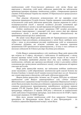 150
повідомленням судді Солом’янського районного суду міста Києва про
втручання у діяльність судді щодо здійснення правосуддя та забезпечення
проведення перевірки обставин, повідомлених суддею, з дотриманням приписів
статті 19 Конституції України та статті 214 Кримінального процесуального
кодексу України.
Таке рішення обумовлено встановленням під час перевірки ознак
порушення працівником Служби безпеки України принципів самостійності та
незалежності судді щодо здійснення правосуддя, зокрема звернення до судді у
позапроцесуальний спосіб з вимогою негайного розгляду клопотання про
обрання запобіжного заходу у вигляді тримання під вартою обвинуваченому.
Суддею повідомлено про вимогу працівника СБУ негайно розглянути
клопотання (зареєстроване у канцелярії суду того самого дня) про обрання
запобіжного заходу у вигляді тримання під вартою обвинуваченому та
прийняття рішення про його задоволення.
На запит члена Вищої ради правосуддя від Територіального управління
Державного бюро розслідувань, розташованого у місті Києві, надійшов лист,
згідно з яким за результатами розгляду повідомлення судді не встановлено
об’єктивних обставин, які можуть свідчити про вчинення окремими
працівниками СБУ кримінального правопорушення, у зв’язку із чим слідчими не
вносились відомості до Єдиного реєстру досудових розслідувань.
Суддя Вищого антикорупційного суду повідомила Вищу рада правосуддя
про погрози на її адресу, висловлені у надісланому їй повідомленні, в якому
вказано прізвище певної особи. Висловлення прямих погроз їй та членам її
родини, обставини прийняття рішення того дня, коли надійшло вказане
повідомлення, свідчать про причинно-наслідковий зв’язок із розглядом суддею
клопотання про застосування запобіжного заходу у виді тримання під вартою
стосовно цієї особи.
Вища рада правосуддя вважає, що надсилання подібних повідомлень
може викликати у судді обґрунтоване занепокоєння щодо власної безпеки та
безпеки її родини і в такий спосіб чинити психологічний тиск на суд. Зазначене
має ознаки втручання в діяльність судді щодо здійснення правосуддя.
Вищою радою правосуддя з’ясовано, що 19 червня 2020 року на підставі
повідомлення судді Вищого антикорупційного суду слідчим відділом
Шевченківського управління поліції Головного управління Національної поліції у
місті Києві розпочато досудове розслідування у кримінальному провадженні за
ознаками кримінального правопорушення, передбаченого частиною першою
статті 376 КК України. Події, про які було повідомлено ВРП і Генеральну
прокуратуру, відбувались 21 травня 2020 року і відомості за повідомленням
судді, надісланим Генеральному прокурору, мали бути внесені до ЄРДР у строк,
визначений статтею 214 КПК України.
Крім того, вказане повідомлення судді було направлене Генеральним
прокурором до Прокуратури міста Києва, а цією Прокуратурою – до
Головного управління Національної поліції у місті Києві.
 