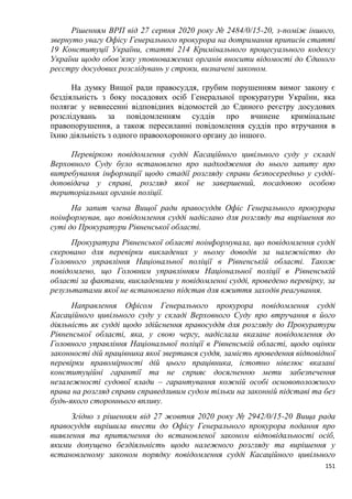 151
Рішенням ВРП від 27 серпня 2020 року № 2484/0/15-20, з-поміж іншого,
звернуто увагу Офісу Генерального прокурора на дотримання приписів статті
19 Конституції України, статті 214 Кримінального процесуального кодексу
України щодо обов’язку уповноважених органів вносити відомості до Єдиного
реєстру досудових розслідувань у строки, визначені законом.
На думку Вищої ради правосуддя, грубим порушенням вимог закону є
бездіяльність з боку посадових осіб Генеральної прокуратури України, яка
полягає у невнесенні відповідних відомостей до Єдиного реєстру досудових
розслідувань за повідомленням суддів про вчинене кримінальне
правопорушення, а також пересиланні повідомлення суддів про втручання в
їхню діяльність з одного правоохоронного органу до іншого.
Перевіркою повідомлення судді Касаційного цивільного суду у складі
Верховного Суду було встановлено про надходження до нього запиту про
витребування інформації щодо стадії розгляду справи безпосередньо у судді-
доповідача у справі, розгляд якої не завершений, посадовою особою
територіальних органів поліції.
На запит члена Вищої ради правосуддя Офіс Генерального прокурора
поінформував, що повідомлення судді надіслано для розгляду та вирішення по
суті до Прокуратури Рівненської області.
Прокуратура Рівненської області поінформувала, що повідомлення судді
скеровано для перевірки викладених у ньому доводів за належністю до
Головного управління Національної поліції в Рівненській області. Також
повідомлено, що Головним управлінням Національної поліції в Рівненській
області за фактами, викладеними у повідомленні судді, проведено перевірку, за
результатами якої не встановлено підстав для вжиття заходів реагування.
Направлення Офісом Генерального прокурора повідомлення судді
Касаційного цивільного суду у складі Верховного Суду про втручання в його
діяльність як судді щодо здійснення правосуддя для розгляду до Прокуратури
Рівненської області, яка, у свою чергу, надіслала вказане повідомлення до
Головного управління Національної поліції в Рівненській області, щодо оцінки
законності дій працівника якої звертався суддя, замість проведення відповідної
перевірки правомірності дій цього працівника, істотно нівелює вказані
конституційні гарантії та не сприяє досягненню мети забезпечення
незалежності судової влади – гарантування кожній особі основоположного
права на розгляд справи справедливим судом тільки на законній підставі та без
будь-якого стороннього впливу.
Згідно з рішенням від 27 жовтня 2020 року № 2942/0/15-20 Вища рада
правосуддя вирішила внести до Офісу Генерального прокурора подання про
виявлення та притягнення до встановленої законом відповідальності осіб,
якими допущено бездіяльність щодо належного розгляду та вирішення у
встановленому законом порядку повідомлення судді Касаційного цивільного
 