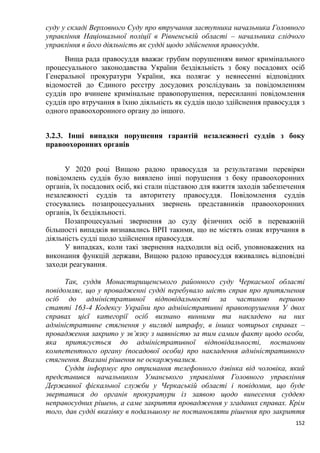 152
суду у складі Верховного Суду про втручання заступника начальника Головного
управління Національної поліції в Рівненській області – начальника слідчого
управління в його діяльність як судді щодо здійснення правосуддя.
Вища рада правосуддя вважає грубим порушенням вимог кримінального
процесуального законодавства України бездіяльність з боку посадових осіб
Генеральної прокуратури України, яка полягає у невнесенні відповідних
відомостей до Єдиного реєстру досудових розслідувань за повідомленням
суддів про вчинене кримінальне правопорушення, пересиланні повідомлення
суддів про втручання в їхню діяльність як суддів щодо здійснення правосуддя з
одного правоохоронного органу до іншого.
3.2.3. Інші випадки порушення гарантій незалежності суддів з боку
правоохоронних органів
У 2020 році Вищою радою правосуддя за результатами перевірки
повідомлень суддів було виявлено інші порушення з боку правоохоронних
органів, їх посадових осіб, які стали підставою для вжиття заходів забезпечення
незалежності суддів та авторитету правосуддя. Повідомлення суддів
стосувались позапроцесуальних звернень представників правоохоронних
органів, їх бездіяльності.
Позапроцесуальні звернення до суду фізичних осіб в переважній
більшості випадків визнавались ВРП такими, що не містять ознак втручання в
діяльність судді щодо здійснення правосуддя.
У випадках, коли такі звернення надходили від осіб, уповноважених на
виконання функцій держави, Вищою радою правосуддя вживались відповідні
заходи реагування.
Так, суддя Монастирищенського районного суду Черкаської області
повідомляє, що у провадженні судді перебувало шість справ про притягнення
осіб до адміністративної відповідальності за частиною першою
статті 163-4 Кодексу України про адміністративні правопорушення У двох
справах цієї категорії осіб визнано винними та накладено на них
адміністративне стягнення у вигляді штрафу, в інших чотирьох справах –
провадження закрито у зв’язку з наявністю за тим самим факту щодо особи,
яка притягується до адміністративної відповідальності, постанови
компетентного органу (посадової особи) про накладення адміністративного
стягнення. Вказані рішення не оскаржувалися.
Суддя інформує про отримання телефонного дзвінка від чоловіка, який
представився начальником Уманського управління Головного управління
Державної фіскальної служби у Черкаській області і повідомив, що буде
звертатися до органів прокуратури із заявою щодо винесення суддею
неправосудних рішень, а саме закриття провадження у згаданих справах. Крім
того, дав судді вказівку в подальшому не постановляти рішення про закриття
 