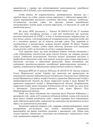 153
провадження у справах про адміністративні правопорушення, передбачені
статтею 163-4 КУпАП, у разі надходження таких справ.
Суддя вважає дії неприпустимими, протиправними, такими, що є
спробою тиску на суддю, мають ознаки втручання у здійснення правосуддя з
метою перешкодити виконанню службових обов’язків, повному, всебічному,
об’єктивному розгляду справ, та просить вжити передбачених
законодавством заходів щодо усунення втручання у її діяльність як судді та
запобігання цьому.
На думку ВРП, висловлену у Рішенні № 2944/0/15-20 від 27 жовтня
2020 року таку телефонну розмову, в ході якої повідомлено про можливе
внесення відомостей до ЄРДР у зв’язку із постановленням неправосудних, на
його думку, рішень, слід розцінювати як позапроцесуальне звернення особи, яка
не є учасником процесу, що не підлягає розгляду судом. Такі звернення не
узгоджуються із положеннями частини шостої статті 48 Закону України
«Про судоустрій і статус суддів» щодо обов’язку фізичних осіб поважати
незалежність судді і не посягати на неї та є неприпустимими.
Слід звернути увагу, що такі телефонні дзвінки можуть викликати у
судді обґрунтоване занепокоєння щодо власної безпеки, що створює реальну
загрозу суддівській незалежності. Оскільки вказані обставини пов’язані із
професійною діяльністю судді, вони також можуть мати ознаки втручання у
діяльність, пов’язану із здійсненням правосуддя. Таким обставинам має
надаватися кримінально-правова кваліфікація правоохоронними органами у
порядку, встановленому Кримінальним процесуальним кодексом України.
Рішенням ВРП від 15 вересня 2020 року № 2624/0/15-20 внесено подання
Голові Національної поліції України про виявлення та притягнення до
встановленої законом відповідальності поліцейських Саксаганського відділення
поліції Криворізького відділу поліції Головного управління Національної поліції в
Дніпропетровській області та Полку патрульної поліції в місті Кривий Ріг
управління патрульної поліції в Дніпропетровській області Департаменту
патрульної поліції, якими допущено бездіяльність під час подій, що мали місце
в приміщенні Саксаганського районного суду міста Кривого Рогу
Дніпропетровської області.
Події, які стали підставою для ухвалення цього Рішення відбувались у
приміщенні суду, група осіб самовільно відчинили кабінет голови суду висунули
йому вимогу надати посвідчення судді з метою перевірки його повноважень
щодо здійснення правосуддя, зневажливо та нецензурно висловлювалися на його
адресу, на зауваження не реагували.
Заступник керівника апарату суду, старший судовий розпорядник, судові
розпорядники роз’яснювали цим особам необхідність дотримання
правопорядку та правил поведінки громадян у приміщенні суду. Однак вони
голосно кричали, зневажливо і нецензурно висловлювались, погрожували голові
суду і працівникам апарату суду.
 
