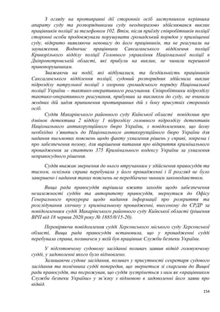 154
З огляду на протиправні дії сторонніх осіб заступником керівника
апарату суду та розпорядниками суду неодноразово здійснювався виклик
працівників поліції за телефоном 102. Втім, після приїзду співробітників поліції
сторонні особи продовжували порушувати громадський порядок у приміщенні
суду, відкрито виявляючи неповагу до його працівників, та не реагували на
зауваження. Водночас працівники Саксаганського відділення поліції
Криворізького відділу поліції Головного управління Національної поліції в
Дніпропетровській області, які прибули на виклик, не чинили перешкод
правопорушникам.
Зважаючи на події, які відбувалися, та бездіяльність працівників
Саксаганського відділення поліції, судовий розпорядник здійснила виклик
підрозділу патрульної поліції з охорони громадського порядку Національної
поліції України – тактико-оперативного реагування. Співробітники підрозділу
тактико-оперативного реагування, прибувши за викликом до суду, не вчинили
жодних дій задля припинення протиправних дій з боку присутніх сторонніх
осіб.
Суддя Макарівського районного суду Київської області повідомив про
дзвінок детектива 2 відділу 1 підрозділу головного підрозділу детективів
Національного антикорупційного бюро України, з повідомленням, що йому
необхідно з’явитись до Національного антикорупційного бюро України для
надання письмових пояснень щодо факту ухвалення рішень у справі, зокрема і
про забезпечення позову, для вирішення питання про відкриття кримінального
провадження за статтею 375 Кримінального кодексу України за ухвалення
неправосудного рішення.
Суддя вважав звернення до нього втручанням у здійснення правосуддя та
тиском, оскільки справа перебувала у його провадженні і її розгляд не було
завершено і надання таких пояснень не передбачено чинним законодавством.
Вища рада правосуддя вирішила вжити заходів щодо забезпечення
незалежності суддів та авторитету правосуддя, звернутися до Офісу
Генерального прокурора щодо надання інформації про розкриття та
розслідування злочину у кримінальному провадженні, внесеному до ЄРДР за
повідомленням судді Макарівського районного суду Київської області (рішення
ВРП від 18 червня 2020 року № 1885/0/15-20).
Перевіряючи повідомлення судді Херсонського міського суду Херсонської
області, Вища рада правосуддя встановила, що у провадженні судді
перебувала справа, позивачем у якій був працівник Служби безпеки України.
У підготовчому судовому засіданні позивач заявив відвід головуючому
судді, у задоволенні якого було відмовлено.
Залишаючи судове засідання, позивач у присутності секретаря судового
засідання та помічника судді попередив, що звернеться зі скаргами до Вищої
ради правосуддя, та погрожував, що суддя зустрінеться з ним як «працівником
Служби безпеки України» у зв’язку з відмовою в задоволенні його заяви про
відвід.
 