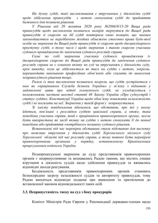 155
На думку судді, такі висловлювання є втручанням у діяльність судді
щодо здійснення правосуддя з метою спонукання судді до прийняття
бажаного для позивача рішення.
У Рішення від 20 жовтня 2020 року №2866/0/15-20 Вища рада
правосуддя щодо висловлення позивачем намірів звернутися до Вищої ради
правосуддя зі скаргою на дії судді повторила свою позицію, що чинним
законодавством не передбачено жодних обмежень стосовно права будь-якої
особи на звернення до Вищої ради правосуддя зі скаргою щодо дисциплінарного
проступку судді, в тому числі і щодо звернення з такою скаргою учасника
судового провадження до закінчення судового розгляду справи.
Саме по собі звернення учасника судового провадження із
дисциплінарною скаргою до Вищої ради правосуддя до закінчення судового
розгляду справи не є ознакою впливу на суд чи втручанням у діяльність суду,
крім випадку, коли це здійснюється як тиск на суддю з метою, зокрема,
перешкодити виконанню професійних обов’язків або схилити до винесення
неправосудного рішення тощо.
Разом із тим висловлення позивачем погрози, що суддя зустрінеться з
ним як «працівником Служби безпеки України» у зв’язку з відмовою у
задоволенні заяви про відвід головуючого судді, не узгоджується з
положеннями частини шостої статті 48 Закону України «Про судоустрій і
статус суддів», Конституції України щодо обов’язку поважати незалежність
судді і не посягати на неї. Звернення у такій формі є неприпустимим.
Зі змісту повідомлення вбачалося, що обставини, про які у ньому
йдеться, пов’язані з розглядом суддею цивільної справи, а отже, така
поведінка учасника справи, який є працівником правоохоронного органу, могла
бути використана як засіб впливу на суддю з метою спонукати її до певної
поведінки або прийняття «потрібного» позивачу судового рішення.
Встановлені під час перевірки обставини стали підставою для висновку
про можливе втручання у діяльність судді Херсонського міського суду
Херсонської області під час розгляду справи, а тому повинні бути перевірені
правоохоронними органами у порядку, встановленому Кримінальним
процесуальним кодексом України.
Позапроцесуальні звернення до суду представників правоохоронних
органів є неприпустимими та визнавались Радою такими, що містять ознаки
втручання в діяльність суддів щодо здійснення правосуддя та вживались
відповідні заходи реагування.
Бездіяльність представників правоохоронних органів становить
безпосередню загрозу незалежності суддів та авторитету правосуддя, тому
Радою вносяться відповідні подання про виявлення та притягнення до
встановленої законом відповідальності таких осіб.
3.3. Неприпустимість тиску на суд з боку прокурорів
Комітет Міністрів Ради Європи у Рекомендації державам-членам щодо
 