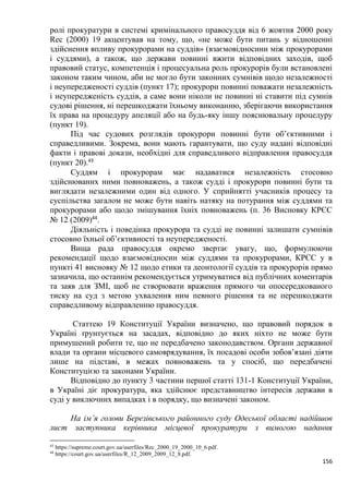 156
ролі прокуратури в системі кримінального правосуддя від 6 жовтня 2000 року
Reс (2000) 19 акцентував на тому, що, «не може бути питань у відношенні
здійснення впливу прокурорами на суддів» (взаємовідносини між прокурорами
і суддями), а також, що держави повинні вжити відповідних заходів, щоб
правовий статус, компетенція і процесуальна роль прокурорів були встановлені
законом таким чином, аби не могло бути законних сумнівів щодо незалежності
і неупередженості суддів (пункт 17); прокурори повинні поважати незалежність
і неупередженість суддів, а саме вони ніколи не повинні ні ставити під сумнів
судові рішення, ні перешкоджати їхньому виконанню, зберігаючи використання
їх права на процедуру апеляції або на будь-яку іншу пояснювальну процедуру
(пункт 19).
Під час судових розглядів прокурори повинні бути об’єктивними і
справедливими. Зокрема, вони мають гарантувати, що суду надані відповідні
факти і правові докази, необхідні для справедливого відправлення правосуддя
(пункт 20).43
Суддям і прокурорам має надаватися незалежність стосовно
здійснюваних ними повноважень, а також судді і прокурори повинні бути та
виглядати незалежними один від одного. У сприйнятті учасників процесу та
суспільства загалом не може бути навіть натяку на потурання між суддями та
прокурорами або щодо змішування їхніх повноважень (п. 36 Висновку КРЄС
№ 12 (2009)44
.
Діяльність і поведінка прокурора та судді не повинні залишати сумнівів
стосовно їхньої об’єктивності та неупередженості.
Вища рада правосуддя окремо звертає увагу, що, формулюючи
рекомендації щодо взаємовідносин між суддями та прокурорами, КРЄС у в
пункті 41 висновку № 12 щодо етики та деонтології суддів та прокурорів прямо
зазначила, що останнім рекомендується утримуватися від публічних коментарів
та заяв для ЗМІ, щоб не створювати враження прямого чи опосередкованого
тиску на суд з метою ухвалення ним певного рішення та не перешкоджати
справедливому відправленню правосуддя.
Статтею 19 Конституції України визначено, що правовий порядок в
Україні ґрунтується на засадах, відповідно до яких ніхто не може бути
примушений робити те, що не передбачено законодавством. Органи державної
влади та органи місцевого самоврядування, їх посадові особи зобов’язані діяти
лише на підставі, в межах повноважень та у спосіб, що передбачені
Конституцією та законами України.
Відповідно до пункту 3 частини першої статті 131-1 Конституції України,
в Україні діє прокуратура, яка здійснює представництво інтересів держави в
суді у виключних випадках і в порядку, що визначені законом.
На ім’я голови Березівського районного суду Одеської області надійшов
лист заступника керівника місцевої прокуратури з вимогою надання
43
https://supreme.court.gov.ua/userfiles/Rec_2000_19_2000_10_6.pdf.
44
https://court.gov.ua/userfiles/R_12_2009_2009_12_8.pdf.
 