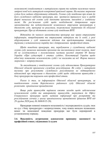 157
можливості ознайомитися з матеріалами справи та надати належним чином
завірені копії всіх матеріалів конкретної цивільної справи. На вказане звернення
судом було надано обґрунтовану відповідь. Голова суду повідомив про візит до
його службового кабінету прокурора, яка протягом тривалого часу в грубій
формі вимагала від голови суду виконати прохання, викладені у згаданому
листі. На роз’яснення судді щодо необхідності дотримання норм
законодавства та недопустимості незаконного втручання прокуратури в
діяльність суду, прокурор не реагувала, погрожувала зверненням до обласної
прокуратури. Про ці обставини голова суду повідомив ВРП.
Відповідно до чинного законодавства прокурор має право отримувати
інформацію, витребовувати та отримувати матеріали та їх копії, у разі
обґрунтування у суді наявності підстав для представництва інтересів
держави у встановленому порядку та з дотриманням професійної етики.
Щодо поведінки прокурора, яка, перебуваючи у службовому кабінеті
голови суду вимагала виконати прохання та висловлювала певні погрози, такі
дії не узгоджуються з положеннями частини шостої статті 48 Закону
України «Про судоустрій і статус суддів», Конституції України щодо
обов’язку поважати незалежність судді і не посягати на неї. Форма такого
звернення є неприпустимою.
За викладеними у повідомленні голови суду відомостями Прокуратурою
Одеської області призначене службове розслідування. Як слідує з матеріалів
висновку про результати службового розслідування не підтверджено
відомостей про втручання в діяльність судді щодо здійснення правосуддя з
боку прокурора та порушень нею професійної етики.
Разом із тим, за інформацією Одеської обласної прокуратури, за
повідомленням голови Березівського районного суду Одеської області
розпочато кримінальне провадження
Вища рада правосуддя вирішила вжити заходів щодо забезпечення
незалежності суддів та авторитету правосуддя, звернутися до Офісу
Генерального прокурора щодо надання інформації про розкриття та
розслідування злочину у цьому кримінальному провадженні (рішення ВРП від
29 грудня 2020 року № 3686/0/15-20).
Прокурори повинні поважати незалежність і неупередженість суддів, тиск
на суд з боку прокуратури є неприпустимим, тому кожен випадок незаконних
вимог чи неналежної поведінки прокурора має бути перевірений в
установленому порядку.
3.4. Важливість дотримання адвокатами принципу законності та
професійної етики у відносинах із судом
 