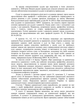 158
За трьома повідомленнями суддів про втручання в їхню діяльність
адвокатів у 2020 році Вищою радою правосуддя ухвалені рішення про вжиття
заходів забезпечення незалежності суддів та авторитету правосуддя.
Судді та адвокати відіграють різні ролі в судовому процесі, проте внесок
представників обох професій є необхідним для прийняття справедливого та
дієвого рішення в усіх судових процесах відповідно до закону (Висновок
Консультативної ради європейський суддів № 16 (2013) «Про взаємовідносини
між суддями та адвокатами»). КРЄС зауважила, що існують окремі переліки
етичних принципів для суддів і адвокатів. Однак деякі з них є спільними і для
суддів, і для адвокатів. Наприклад, дотримання закону, професійна таємниця,
честь і гідність, повага до сторін, професіоналізм, справедливість та
взаємоповага. Етичні принципи суддів і адвокатів повинні також стосуватися
відносин між представниками цих двох професій (пункти 19, 20 Висновку
№ 16 (2013)).
У пунктах 4.1, 4.2, 4.3 та 4.4 Кодексу поведінки для європейських
адвокатів Ради асоціацій адвокатів та правничих спілок Європи зазначено такі
принципи: адвокат, який виступає в суді чи бере участь у справі, має
дотримуватися правил поведінки, прийнятих у цьому суді чи трибуналі;
адвокат завжди має приділяти належну увагу справедливому розгляду справі в
суді; адвокат, підтримуючи належну повагу та ввічливість до суду, повинен
захищати інтереси клієнта гідно та безстрашно, незалежно від своїх власних
інтересів чи будь-яких наслідків для нього чи для іншої особи; адвокат не
повинен ніколи свідомо надавати суду неправдиву або таку, що вводить в
оману, інформацію (пункт 20 Висновку КРЄС № 16 (2013)).
За змістом статей 1–4 Закону України «Про адвокатуру та адвокатську
діяльність» адвокатом є особа, яка здійснює незалежну професійну діяльність
щодо захисту, представництва та надання інших видів правової допомоги
клієнту. Правовою основою діяльності адвоката є Конституція України, цей
Закон та інші законодавчі акти України. Адвокатська діяльність здійснюється
на принципах верховенства права, законності, незалежності, конфіденційності
та уникнення конфлікту інтересів.
Згідно із пунктом 1 частини першої статті 21, пунктами 2, 3 частини
другої статті 34 вказаного Закону під час здійснення адвокатської діяльності
адвокат зобов’язаний дотримуватися присяги адвоката України та правил
адвокатської етики. Порушення присяги адвоката України та правил
адвокатської етики є дисциплінарним проступком адвоката.
Статтею 7 Правил адвокатської етики передбачено, що адвокат не має
права у своїй професійній діяльності вдаватися до засобів та методів, які
суперечать чинному законодавству або цим Правилам.
У статті 12 вказаних Правил визначено, що всією своєю діяльністю
адвокат повинен стверджувати повагу до адвокатської професії, яку він
уособлює, її сутності та громадського призначення, сприяти збереженню та
підвищенню поваги до неї в суспільстві. Цього принципу адвокат зобов’язаний
 