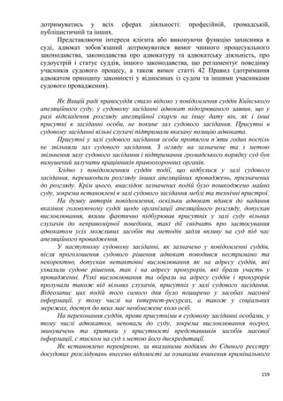 159
дотримуватись у всіх сферах діяльності: професійній, громадській,
публіцистичній та інших.
Представляючи інтереси клієнта або виконуючи функцію захисника в
суді, адвокат зобов’язаний дотримуватися вимог чинного процесуального
законодавства, законодавства про адвокатуру та адвокатську діяльність, про
судоустрій і статус суддів, іншого законодавства, що регламентує поведінку
учасників судового процесу, а також вимог статті 42 Правил (дотримання
адвокатом принципу законності у відносинах із судом та іншими учасниками
судового провадження).
Як Вищій раді правосуддя стало відомо з повідомлення суддів Київського
апеляційного суду, у судовому засіданні адвокат підозрюваного заявив, що у
разі відкладення розгляду апеляційної скарги на іншу дату він, як і інші
присутні в засіданні особи, не покине зал судового засідання. Присутні в
судовому засіданні вільні слухачі підтримали вказану позицію адвоката.
Присутні у залі судового засідання особи протягом п’яти годин поспіль
не звільняли зал судового засідання. З огляду на зазначене та з метою
звільнення залу судового засідання і підтримання громадського порядку суд був
вимушений залучити працівників правоохоронних органів.
Згідно з повідомленням суддів події, що відбулися у залі судового
засідання, перешкодили розгляду інших апеляційних проваджень, призначених
до розгляду. Крім цього, внаслідок зазначених подій було пошкоджено майно
суду, зокрема встановлені в залі судового засідання меблі та технічні пристрої.
На думку авторів повідомлення, оскільки адвокат вдався до надання
вказівок головуючому судді щодо організації апеляційного розгляду, допускав
висловлювання, якими фактично підбурював присутніх у залі суду вільних
слухачів до неправомірної поведінки, такі дії свідчать про застосування
адвокатом усіх можливих засобів та методів задля впливу на суд під час
апеляційного провадження.
У наступному судовому засіданні, як зазначено у повідомленні суддів,
після проголошення судового рішення адвокат поводився нестримано та
некоректно, допускав нетактовні висловлювання як на адресу суддів, які
ухвалили судове рішення, так і на адресу прокурорів, які брали участь у
провадженні. Різкі висловлювання та образи на адресу суддів і прокурорів
пролунали також від вільних слухачів, присутніх у залі судового засідання.
Відеозапис цих подій того самого дня було поширено у засобах масової
інформації, у тому числі на інтернет-ресурсах, а також у соціальних
мережах, доступ до яких має необмежене коло осіб.
На переконання суддів, прояв присутніми в судовому засіданні особами, у
тому числі адвокатом, неповаги до суду, зокрема висловлювання погроз,
звинувачень та критики у присутності представників засобів масової
інформації, є тиском на суд з метою його дискредитації.
Як встановлено перевіркою, за вказаними подіями до Єдиного реєстру
досудових розслідувань внесено відомості за ознаками вчинення кримінального
 