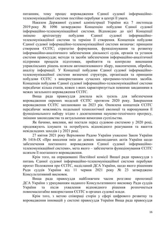16
питанням, тому процес впровадження Єдиної судової інформаційно-
телекомунікаційної системи постійно перебуває в центрі її уваги.
Наказом Державної судової адміністрації України від 7 листопада
2019 року № 1096 затверджено Концепцію побудови Єдиної судової
інформаційно-телекомунікаційної системи. Відповідно до цієї Концепції
змінено архітектуру побудови Єдиної судової інформаційно-
телекомунікаційної системи та терміни її створення. Концепція побудови
Єдиної судової інформаційно-телекомунікаційної системи визначає: принципи
створення ЄСІТС; стратегію формування, функціонування та розвитку
інформаційно-аналітичного забезпечення діяльності судів, органів та установ
системи правосуддя; методи та засоби забезпечення інформаційно-аналітичної
підтримки процесів підготовки, прийняття та контролю виконання
управлінських рішень шляхом автоматизованого збору, накопичення, обробки,
аналізу інформації. У Концепції побудови Єдиної судової інформаційно-
телекомунікаційної системи визначені структура, організація та принципи
побудови ЄСІТС з використанням сучасних програмно-технічних засобів.
Концепція побудови Єдиної судової інформаційно-телекомунікаційної системи
передбачає кілька етапів, кожен з яких характеризується певними завданнями в
межах загального впровадження ЄСІТС.
Вища рада правосуддя доклала всіх зусиль для забезпечення
впровадження окремих моделей ЄСІТС протягом 2020 року. Завершення
впровадження ЄСІТС заплановано на 2023 рік. Оновлена концепція ЄСІТС
передбачає можливість подальшої технологічної еволюції та нарощування її
функціонального набору згідно з досягненнями науково-технічного прогресу,
змінами законодавства та актуальними вимогами суспільства.
Як бачимо, виклики, які постали перед судовою системою у 2020 році,
продовжують існувати та потребують відповідного реагування та вжиття
невідкладних заходів і у 2021 році.
27 квітня 2021 року Верховною Радою України ухвалено Закон України
№ 1416-ІХ «Про внесення змін до деяких законодавчих актів України щодо
забезпечення поетапного впровадження Єдиної судової інформаційно-
телекомунікаційної системи», мета якого – забезпечити функціонування ЄСІТС
шляхом її поетапного впровадження.
Крім того, на опрацюванні Постійної комісії Вищої ради правосуддя з
питань Єдиної судової інформаційно-телекомунікаційної системи перебуває
проєкт Положення про ЄСІТС, надісланий ДСА України, щодо якого рішенням
Ради суддів України від 11 червня 2021 року № 23 затверджено
Консультативний висновок.
Вища рада правосуддя найближчим часом розгляне пропозиції
ДСА України з урахуванням наданого Консультативного висновку Ради суддів
України та після ухвалення відповідного рішення розпочнеться
повномасштабне використання ЄСІТС в органах судової влади.
Крім того, з метою співпраці сторін у сфері цифрового розвитку та
впровадження інновацій у системі правосуддя України Вища рада правосуддя
 