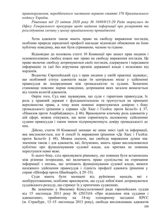 160
правопорушення, передбаченого частиною першою статті 376 Кримінального
кодексу України.
Рішенням від 23 квітня 2020 року № 1049/0/15-20 Рада звернулась до
Офісу Генерального прокурора щодо надання інформації про розкриття та
розслідування злочину у цьому кримінальному провадженні.
Хоча адвокати також мають право на свободу вираження поглядів,
особлива природа юридичної професії накладає відповідні обмеження на їхню
публічну поведінку, яка має бути стриманою, чесною та гідною.
Відповідно до положень статті 10 Конвенції про захист прав людини і
основоположних свобод кожен має право на свободу вираження поглядів. Це
право включає свободу дотримуватися своїх поглядів, одержувати і передавати
інформацію та ідеї без втручання органів державної влади і незалежно від
кордонів.
Водночас Європейський суд з прав людини у своїй практиці зауважує,
що особливий статус адвокатів надає їм центральне місце у здійсненні
правосуддя як посередникам між громадськістю та судами. Зазначене
становище пояснює норми поведінки, дотримання яких загалом вимагається
від членів колегій адвокатів.
Окрім того, Суд вже зауважував, що суди є гарантами правосуддя, їх
роль у правовій державі є фундаментальною та ґрунтується на принципі
верховенства права, а тому вони повинні користуватися довірою з боку
громадськості (рішення у справах «Де Хаес і Гісейлс проти Бельгії» § 37,
«Намазов проти Азербайджану», § 46). Враховуючи ключову роль адвокатів у
цій сфері, можна очікувати, що вони сприятимуть належному здійсненню
судами правосуддя і таким чином підтримуватимуть довіру громадськості до
них.
Дійсно, стаття 10 Конвенції захищає не лише зміст ідей та інформації,
яка висловлюється, але й спосіб їх вираження (рішення «Де Хаес і Гісейлс
проти Бельгії» § 48). Можна сказати, що свобода вираження думки має
значення також і для адвокатів, які, безумовно, мають право висловлюватися
публічно про функціонування судової влади, але критика не повинна
переступати певні межі.
Із цього боку, слід враховувати рівновагу, що повинна бути встановлена
між різними інтересами, які включають право суспільства на отримання
інформації з питань, що зачіпають функціонування судової влади, вимоги
належного здійснення правосуддя і гідність професії адвоката (рішення у
справі «Шопфер проти Швейцарії», § 29–33).
Суди мають бути захищені від руйнівних нападів, які є
необґрунтованими, особливо враховуючи, що судді зобов’язані дотримуватися
суддівського розсуду, що стримує їх у критичних судженнях.
Як зазначено у Висновку Консультативної ради європейських суддів
від 15 листопада 2013 року № (2013)16 «Про відносини між суддями і
адвокатами», прийнятому на 14-му пленарному засіданні КРЄС
(м. Страсбург, 13–15 листопада 2013 року), свобода висловлювань адвокатів
 