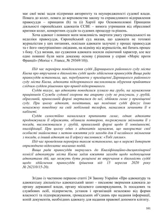161
має свої межі задля підтримки авторитету та неупередженості судової влади.
Повага до колег, повага до верховенства закону та справедливого відправлення
правосуддя – принципи (h) та (і) Хартії про Основоположні Принципи
діяльності європейських адвокатів ССВЕ – вимога утримання від образливої
критики колег, конкретних суддів та судових процедур та рішень.
Хоча адвокат і повинен мати можливість звертати увагу громадськості на
недоліки правосуддя, Європейський суд вказав, що адвокати не тотожні
журналістам у цих питаннях, оскільки адвокати залучені у процес правосуддя
та є його «внутрішніми» свідками, на відміну від журналістів, які бачать процес
з боку. Суд визнав, що судження адвоката носили оціночний характер, але все
одно повинні були мати доказову основу ( рішення у справі «Моріс проти
Франції» (Morice v. France, № 29369/10)).
Під час перевірки повідомлення судді Дарницького районного суду міста
Києва про втручання в діяльність судді щодо здійснення правосуддя Вища рада
правосуддя встановила, що, перебуваючи у приміщенні Дарницького районного
суду міста Києва, адвокати підозрюваного висловлювали обурення прийнятим
слідчим суддею рішенням про привід підозрюваного.
Суддя вказує, що адвокати поводилися зухвало та грубо, на зауваження
працівників Служби судової охорони та апарату суду не реагували, у грубій,
образливій, принизливій формі зверталися до неї, здійняли галас у приміщенні
суду. При цьому адвокат, помітивши, що помічник судді фіксує їхню
неналежну поведінку на свій мобільний телефон, намагався зачинити її в
кабінеті.
Суддя самостійно намагалася припинити галас, однак адвокати
продовжували її ображати, обзивали потворою, погрожували звільнити її з
посади, висловлювалися у грубій, принизливій формі щодо її зовнішності,
кваліфікації. При цьому один з адвокатів зауважив, що використає свої
особисті знайомства з метою вжиття усіх заходів для її негайного звільнення
з посади, а інший адвокат на її адресу висловився: «Тобі гаплик».
Під час проведення перевірки також встановлено, що в мережі Інтернет
оприлюднено відеозапис вказаних подій.
Вища рада правосуддя звернулась до Кваліфікаційно-дисциплінарної
комісії адвокатури міста Києва задля вжиття заходів щодо недопущення
адвокатами дій, що можуть бути розцінені як втручання в діяльність судді
щодо здійснення правосуддя (рішення від 15 вересня 2020 року
№ 2623/0/15-20).
Згідно із частиною першою статті 24 Закону України «Про адвокатуру та
адвокатську діяльність» адвокатський запит ‒ письмове звернення адвоката до
органу державної влади, органу місцевого самоврядування, їх посадових та
службових осіб, підприємств, установ і організацій незалежно від форми
власності та підпорядкування, громадських об’єднань про надання інформації,
копій документів, необхідних адвокату для надання правової допомоги клієнту.
 