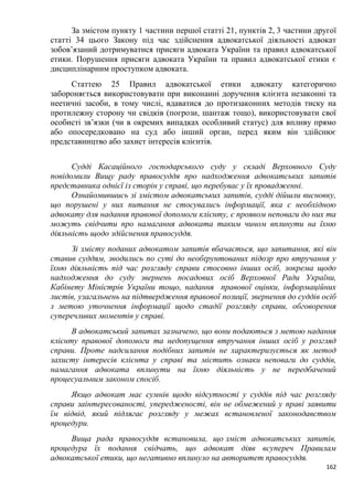 162
За змістом пункту 1 частини першої статті 21, пунктів 2, 3 частини другої
статті 34 цього Закону під час здійснення адвокатської діяльності адвокат
зобов’язаний дотримуватися присяги адвоката України та правил адвокатської
етики. Порушення присяги адвоката України та правил адвокатської етики є
дисциплінарним проступком адвоката.
Статтею 25 Правил адвокатської етики адвокату категорично
забороняється використовувати при виконанні доручення клієнта незаконні та
неетичні засоби, в тому числі, вдаватися до протизаконних методів тиску на
протилежну сторону чи свідків (погрози, шантаж тощо), використовувати свої
особисті зв’язки (чи в окремих випадках особливий статус) для впливу прямо
або опосередковано на суд або інший орган, перед яким він здійснює
представництво або захист інтересів клієнтів.
Судді Касаційного господарського суду у складі Верховного Суду
повідомили Вищу раду правосуддя про надходження адвокатських запитів
представника однієї із сторін у справі, що перебуває у їх провадженні.
Ознайомившись зі змістом адвокатських запитів, судді дійшли висновку,
що порушені у них питання не стосувались інформації, яка є необхідною
адвокату для надання правової допомоги клієнту, є проявом неповаги до них та
можуть свідчити про намагання адвоката таким чином вплинути на їхню
діяльність щодо здійснення правосуддя.
Зі змісту поданих адвокатом запитів вбачається, що запитання, які він
ставив суддям, зводились по суті до необґрунтованих підозр про втручання у
їхню діяльність під час розгляду справи стосовно інших осіб, зокрема щодо
надходження до суду звернень посадових осіб Верховної Ради України,
Кабінету Міністрів України тощо, надання правової оцінки, інформаційних
листів, узагальнень на підтвердження правової позиції, звернення до суддів осіб
з метою уточнення інформації щодо стадії розгляду справи, обговорення
суперечливих моментів у справі.
В адвокатський запитах зазначено, що вони подаються з метою надання
клієнту правової допомоги та недопущення втручання інших осіб у розгляд
справи. Проте надсилання подібних запитів не характеризується як метод
захисту інтересів клієнта у справі та містить ознаки неповаги до суддів,
намагання адвоката вплинути на їхню діяльність у не передбачений
процесуальним законом спосіб.
Якщо адвокат має сумнів щодо відсутності у суддів під час розгляду
справи заінтересованості, упередженості, він не обмежений у праві заявити
їм відвід, який підлягає розгляду у межах встановленої законодавством
процедури.
Вища рада правосуддя встановила, що зміст адвокатських запитів,
процедура їх подання свідчать, що адвокат діяв всупереч Правилам
адвокатської етики, що негативно вплинуло на авторитет правосуддя.
 