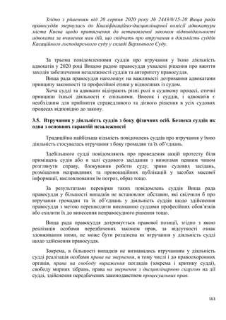 163
Згідно з рішенням від 20 серпня 2020 року № 2443/0/15-20 Вища рада
правосуддя звернулась до Кваліфікаційно-дисциплінарної комісії адвокатури
міста Києва щодо притягнення до встановленої законом відповідальності
адвоката за вчинення ним дій, що свідчать про втручання в діяльність суддів
Касаційного господарського суду у складі Верховного Суду.
За трьома повідомленнями суддів про втручання у їхню діяльність
адвокатів у 2020 році Вищою радою правосуддя ухвалені рішення про вжиття
заходів забезпечення незалежності суддів та авторитету правосуддя.
Вища рада правосуддя наголошує на важливості дотримання адвокатами
принципу законності та професійної етики у відносинах із судом.
Хоча судді та адвокати відіграють різні ролі в судовому процесі, етичні
принципи їхньої діяльності є спільними. Внесок і суддів, і адвокатів є
необхідним для прийняття справедливого та дієвого рішення в усіх судових
процесах відповідно до закону.
3.5. Втручання у діяльність суддів з боку фізичних осіб. Безпека суддів як
одна з основних гарантій незалежності
Традиційно найбільша кількість повідомлень суддів про втручання у їхню
діяльність стосувалась втручання з боку громадян та їх об’єднань.
Здебільшого судді повідомляють про проведення акцій протесту біля
приміщень судів або в залі судового засідання з вимогами певним чином
розглянути справу, блокування роботи суду, зриви судових засідань,
розміщення неправдивих та провокаційних публікацій у засобах масової
інформації, висловлювання їм погроз, образ тощо.
За результатами перевірки таких повідомлень суддів Вища рада
правосуддя у більшості випадків не встановлює обставин, які свідчили б про
втручання громадян та їх об’єднань у діяльність суддів щодо здійснення
правосуддя з метою перешкодити виконанню суддями професійних обов’язків
або схилити їх до винесення неправосудного рішення тощо.
Вища рада правосуддя дотримується правової позиції, згідно з якою
реалізація особами передбачених законом прав, за відсутності ознак
зловживання ними, не може бути розцінена як втручання у діяльність судді
щодо здійснення правосуддя.
Зокрема, в більшості випадків не визнавались втручанням у діяльність
судді реалізація особами права на звернення, в тому числі і до правоохоронних
органів, права на свободу вираження поглядів (зокрема і критику судді),
свободу мирних зібрань, права на звернення з дисциплінарною скаргою на дії
судді, здійснення передбачених законодавством процесуальних прав.
 