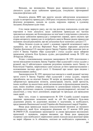164
Випадки, що визнавались Вищою радо правосуддя втручанням у
діяльність суддів щодо здійснення правосуддя, стосувались протиправної
поведінки фізичних осіб.
Більшість рішень ВРП про вжиття заходів забезпечення незалежності
суддів та авторитету правосуддя у 2020 році стосувалась безпеки суддів, погроз
фізичною розправою, нападів на суддів, порушень порядку в судовому
засіданні, блокування судів тощо.
Слід також звернути увагу, що під час розгляду повідомлень суддів про
втручання в їхню діяльність щодо здійснення правосуддя все частіше
трапляються випадки, які безпосередньо не пов’язані із втручанням в діяльність
суддів щодо здійснення правосуддя у конкретних справах, проте свідчать про
підрив авторитету правосуддя та потребують вжиття Вищою радою правосуддя
належних заходів реагування, про які детальніше було зазначено у розділі 3.7.
Щодо безпеки суддів як однієї з основних гарантій незалежності варто
зауважити, що на розгляд Верховної Ради України народним депутатом
України Демченком С.О. внесено проєкт Закону України «Про внесення змін до
статті 6 Закону України «Про судоустрій і статус суддів» щодо заборони
проведення мітингів біля будівель судів», реєстраційний номер № 3291 від
30 березня 2020 року.
Згідно з пояснювальною запискою законопроєкт № 3291 підготовлено з
метою викладення положень Закону України «Про судоустрій і статус суддів» у
редакції, яка б забезпечувала однакове розуміння положень цього Закону та
Конституції України, закріплювала єдині підходи до його правозастосування з
положеннями частини другої статті 11 Конвенції про захист прав людини і
основоположних свобод.
Законопроєктом № 3291 пропонується викласти в новій редакції частину
третю статті 6 Закону України «Про судоустрій і статус суддів», зокрема
передбачити, що на відстані ближче 50 метрів до приміщень, будівель судів
забороняється проведення мітингів, демонстрацій, пікетів, акцій протестів,
інших подібних чи аналогічних акцій, встановлення та функціонування наметів,
сцен, інших подібних споруд, розміщення та демонстрація плакатів, банерів,
прапорів, політичних символів, гучномовців, звуковідтворюючої, світлової чи
аналогічної, у тому числі допоміжної, апаратури чи приладдя для проведення
таких акцій.
Крім того, згідно із законопроєктом № 3291 Служба судової охорони
припиняє проведення зазначених акцій чи дій без прийняття будь-яких
додаткових рішень чи додаткових вказівок із залученням, за необхідності,
представників Національної поліції України або Національної гвардії України.
Вища рада правосуддя надала консультативний висновок до вказаного
законопроєкту, який було затверджено рішенням від 27 жовтня 2020 року
№ 2960/0/15-20, підтримавши законопроєкт за умови врахування висловлених
пропозицій і зауважень, зокрема вказавши, що Вища рада правосуддя
підтримує ідею необхідності закріплення єдиних підходів щодо реалізації права
на мирні зібрання та їх обмежень, оскільки ця необхідність спрямована, з
 