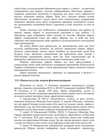 165
одного боку, на недопущення обмеження цього права, а з іншого – на протидію
зловживанням цим правом, оскільки найважливішим обов’язком держави є
створення необхідних механізмів та процедур, що дають змогу забезпечити
реальне здійснення свободи зібрань. Крім того, оскільки правові основи
забезпечення незалежності суддів мають бути комплексними, унормування
зазначених процесів дасть змогу дотриматись принципу незалежності суддів,
що унеможливить незаконний вплив і втручання в їхню діяльність та тиск на
суддів.
Однак зазначено про необхідність дотримання балансу між правом на
свободу мирних зібрань та допустимістю втручання в таку свободу і її
обмеження, адже ігнорування таких деталей, як підстави заборони мирних
зібрань, попередження влади про мирне зібрання, час, за який має бути
здійснено таке попередження, може призвести до неоднозначного застосування
норм законодавства.
На думку Вищої ради правосуддя, на законодавчому рівні має бути
детально передбачений механізм, що регулює проведення мирних зібрань,
мітингів, демонстрацій, пікетів, інших подібних чи аналогічних акцій біля
будівель судів, завчасного повідомлення про проведення таких заходів з
обов’язковим визначенням органу, який має бути повідомлений про їх
проведення, отримання дозволу на проведення відповідних акцій тощо.
Порядок проведення мирних зібрань має бути врегульований у
спеціальному законі, який забезпечить додержання гарантованих Конституцією
України та Конвенцією прав, а також враховуватиме норми, визначені іншими
законодавчими актами.
Наразі вказаний законопроєкт перебуває на опрацюванні в Комітеті з
питань правової політики.
3.5.1. Напади на суддів, погрози фізичною розправою
Відповідно до пункту 11 Основних принципів незалежності судових
органів, схвалених резолюціями 40/32 та 40/146 Генеральної Асамблеї ООН від
29 листопада та 13 грудня 1985 року, термін повноважень суддів, їх
незалежність, безпека, відповідна винагорода, умови служби, пенсії і вік виходу
на пенсію повинні належним чином гарантуватися законом.
У Рекомендації № (94) 12 «Незалежність, дієвість та роль суддів»,
схваленій Комітетом Міністрів Ради Європи 13 жовтня 1994 року, зазначено,
що для гарантії безпеки суддів мають бути вжиті всі належні заходи, зокрема у
приміщенні суду має бути присутня охорона, або правоохоронні органи мають
охороняти суддів, яким можуть серйозно погрожувати або вже погрожують.
У пункті 38 Рекомендації CM/Rec (2010) 12 Комітету Міністрів Ради
Європи державам-членам щодо суддів: незалежність, ефективність та обов’язки
від 17 листопада 2010 року вказано, що необхідно вжити всіх необхідних
заходів для гарантування безпеки суддів. До цих заходів належить захист судів
і суддів, які можуть стати чи вже стали жертвами погроз або актів насильства.
У пункті 19 Монреальської універсальної декларації щодо незалежності
правосуддя (Перша світова конференція щодо незалежності правосуддя,
 