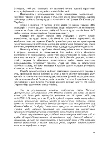 166
Монреаль, 1983 рік) зазначено, що виконавчі органи повинні гарантувати
охорону і фізичний захист суддів та членів їхніх сімей.
Незалежність і недоторканність суддів гарантуються Конституцією і
законами України. Вплив на суддю у будь-який спосіб забороняється. Держава
забезпечує особисту безпеку судді та членів його сім’ї (стаття 126 Конституції
України).
Згідно з пунктом 10 частини п’ятої статті 48 Закону України «Про
судоустрій і статус суддів» незалежність судді забезпечується визначеними
законом засобами забезпечення особистої безпеки судді, членів його сім’ї,
майна, а також іншими засобами їх правового захисту.
Статтею 140 Закону України «Про судоустрій і статус суддів»
передбачено, що судді, члени їхніх сімей та їхнє майно перебувають під
особливим захистом держави. Служба судової охорони, органи правопорядку
зобов’язані вживати необхідних заходів для забезпечення безпеки судді, членів
його сім’ї, збереження їхнього майна, якщо від судді надійде відповідна заява.
Вчинені у зв’язку зі службовою діяльністю судді посягання на його життя
і здоров’я, знищення чи пошкодження його майна, погроза вбивством,
насильством чи пошкодженням майна судді, образа чи наклеп на нього, а також
посягання на життя і здоров’я членів його сім’ї (батьків, дружини, чоловіка,
дітей), погроза їм вбивством, пошкодженням майна мають наслідком
відповідальність, установлену законом. Суддя має право на забезпечення
засобами захисту, які йому надаються Службою судової охорони, утвореною
відповідно до цього Закону.
Служба судової охорони здійснює підтримання громадського порядку в
суді, припинення проявів неповаги до суду, а також охорону приміщень суду,
органів та установ системи правосуддя, виконання функцій щодо державного
забезпечення особистої безпеки суддів та членів їхніх сімей, працівників суду,
забезпечення у суді безпеки учасників судового процесу (стаття 160 Закону
України «Про судоустрій і статус суддів»).
Так, за результатами перевірки повідомлення голови Білгород-
Дністровського міськрайонного суду Одеської області про напад на суддю
цього суду Вища рада правосуддя рішенням від 20 серпня 2020 року
№ 2442/0/15-20 звернулась до Служби судової охорони щодо невідкладного
вжиття передбачених законом заходів із забезпечення особистої безпеки
суддів та охорони приміщення Білгород-Дністровського міськрайонного суду
Одеської області, до Офісу Генерального прокурора та Національної поліції
України щодо надання інформації про розкриття та розслідування
кримінального правопорушення за фактами, викладеними у повідомленні.
Голова суду повідомив про розбійний напад чотирьох невідомих осіб на
суддю Білгород-Дністровського міськрайонного суду Одеської області з
вимаганням грошей та коштовностей, в результаті якого суддя отримала
тілесні ушкодження у вигляді перелому ребер, закритої черепно-мозкової
травми та перебувала в лікарні.
 