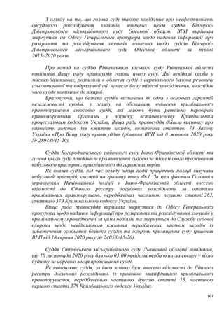 167
З огляду на те, що голова суду також повідомив про неефективність
досудового розслідування злочинів, вчинених щодо суддів Білгород-
Дністровського міськрайонного суду Одеської області ВРП вирішила
звернутися до Офісу Генерального прокурора щодо надання інформації про
розкриття та розслідування злочинів, вчинених щодо суддів Білгород-
Дністровського міськрайонного суду Одеської області за період
2015–2020 років.
Про напад на суддю Рівненського міського суду Рівненської області
повідомив Вищу раду правосуддя голова цього суду. Дві невідомі особи у
масках-балаклавах, розпилили в обличчя судді з аерозольного балона речовину
сльозоточивої та подразливої дії, нанесли йому тілесні ушкодження, внаслідок
чого суддя потрапив до лікарні.
Враховуючи, що безпека суддів визначена як одна з основних гарантій
незалежності суддів, з огляду на обставини вчинення кримінального
правопорушення стосовно судді, які мають бути ретельно перевірені
правоохоронними органами у порядку, встановленому Кримінальним
процесуальним кодексом України, Вища рада правосуддя дійшла висновку про
наявність підстав для вжиття заходів, визначених статтею 73 Закону
України «Про Вищу раду правосуддя» (рішення ВРП від 8 жовтня 2020 року
№ 2804/0/15-20).
Суддя Богородчанського районного суду Івано-Франківської області та
голова цього суду повідомили про виявлення суддею за місцем свого проживання
вибухового пристрою, прикріпленого до гаражних воріт.
Як вказав суддя, під час огляду місця події працівники поліції вилучили
вибуховий пристрій, схожий на гранату типу Ф-1. За цим фактом Головним
управлінням Національної поліції в Івано-Франківській області внесено
відомості до Єдиного реєстру досудових розслідувань за ознаками
кримінальних правопорушень, передбачених частиною першою статті 263,
статтею 379 Кримінального кодексу України.
Вища рада правосуддя вирішила звернутися до Офісу Генерального
прокурора щодо надання інформації про розкриття та розслідування злочинів у
кримінальному провадженні за цими подіями та звернутися до Служби судової
охорони щодо невідкладного вжиття передбачених законом заходів із
забезпечення особистої безпеки суддів та охорони приміщення суду (рішення
ВРП від 18 серпня 2020 року № 2405/0/15-20).
Суддя Стрийського міськрайонного суду Львівської області повідомив,
що 10 листопада 2020 року близько 03:00 невідома особа вкинула сокиру у вікно
будинку за адресою місця проживання судді.
Як повідомляє суддя, за його заявою було внесено відомості до Єдиного
реєстру досудових розслідувань із правовою кваліфікацією кримінального
правопорушення, передбаченого частиною другою статті 15, частиною
першою статті 378 Кримінального кодексу України.
 
