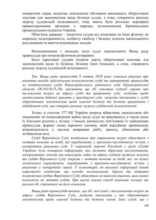 169
конкретних справ, водночас повідомлені обставини викликають обґрунтовані
підстави для занепокоєння щодо безпеки суддів, а отже, створюють реальну
загрозу суддівській незалежності, тому мають бути ретельно перевірені
правоохоронними органами у порядку, встановленому Кримінальним
процесуальним кодексом України.
Обов’язок держави – захистити суддів від посягання на їхню фізичну чи
моральну недоторканність, особисту свободу і безпеку шляхом законодавчого
регулювання та вжиття відповідних заходів.
Непоодинокими є випадки, коли судді повідомляють Вищу раду
правосуддя про погрози фізичною розправою.
Іноді адресовані суддям погрози дають обґрунтовані підстави для
занепокоєння щодо їх безпеки, безпеки їхніх близьких, а отже, створюють
реальну загрозу суддівській незалежності.
Так, Вища рада правосуддя 9 квітня 2020 року ухвалила рішення про
вжиття заходів забезпечення незалежності судді та авторитету правосуддя
за повідомленням судді Новоукраїнського районного суду Кіровоградської
області (№ 931/0/15-20), вважаючи що дії учасника судової справи про
висловлення погроз на адресу судді та працівників суду, особливо щодо
застосування бойової гранати у приміщенні суду, можуть викликати у судді
обґрунтоване занепокоєння щодо власної безпеки та безпеки працівників і
відвідувачів суду, що створює реальну загрозу суддівській незалежності.
Згідно зі статтею 377 КК України погроза вбивством, насильством або
знищенням чи пошкодженням майна щодо судді чи присяжного, а також щодо
їх близьких родичів у зв’язку з їхньою діяльністю, пов’язаною із здійсненням
правосуддя, формує склад окремого злочину, який передбачає кримінальну
відповідальність у вигляді виправних робіт, арешту, обмеження або
позбавлення волі.
Судді Верховного Суду повідомили про отримання погроз вбивством з
мотивів помсти за події, які перебувають у причинно-наслідковому зв’язку з
конкретним рішенням суду. У соціальній мережі Facebook у групі «Судді
України» була поширена інформація, яка містить образливі висловлювання,
ненормативну лексику та нецензурну лайку на адресу судової системи загалом
та суддів Верховного Суду зокрема з мотивів помсти за події, які, на думку
зазначеного користувача, перебувають у причинно-наслідковому зв’язку з
рішенням у конкретній справі. У коментарях до вказаної інформації інший
користувач повідомив, що володіє вогнепальною зброєю та відкрито
погрожував суддям Верховного Суду вбивством за винесені рішення, цим самим
посягаючи на життя суддів. При цьому вказав спосіб вчинення злочину та
реальні дії, спрямовані на його вчинення.
Вища рада правосуддя вважає, що дії, пов’язані з висловленням погроз на
адресу суддів Верховного Суду, можуть викликати у них обґрунтоване
занепокоєння щодо власної безпеки та безпеки членів їхніх сімей, що є
 