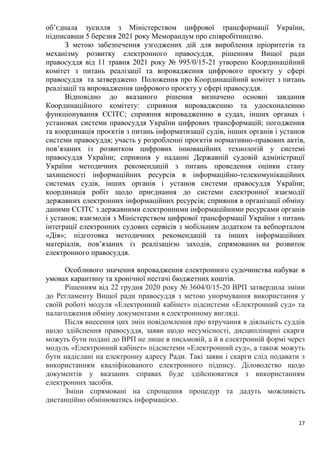 17
об’єднала зусилля з Міністерством цифрової трансформації України,
підписавши 5 березня 2021 року Меморандум про співробітництво.
З метою забезпечення узгоджених дій для вироблення пріоритетів та
механізму розвитку електронного правосуддя, рішенням Вищої ради
правосуддя від 11 травня 2021 року № 995/0/15-21 утворено Координаційний
комітет з питань реалізації та впровадження цифрового проєкту у сфері
правосуддя та затверджено Положення про Координаційний комітет з питань
реалізації та впровадження цифрового проєкту у сфері правосуддя.
Відповідно до вказаного рішення визначено основні завдання
Координаційного комітету: сприяння впровадженню та удосконаленню
функціонування ЄСІТС; сприяння впровадженню в судах, інших органах і
установах системи правосуддя України цифрових трансформацій; погодження
та координація проєктів з питань інформатизації судів, інших органів і установ
системи правосуддя; участь у розробленні проєктів нормативно-правових актів,
пов’язаних із розвитком цифрових інноваційних технологій у системі
правосуддя України; сприяння у наданні Державній судовій адміністрації
України методичних рекомендацій з питань проведення оцінки стану
захищеності інформаційних ресурсів в інформаційно-телекомунікаційних
системах судів, інших органів і установ системи правосуддя України;
координація робіт щодо приєднання до системи електронної взаємодії
державних електронних інформаційних ресурсів; сприяння в організації обміну
даними ЄСІТС з державними електронними інформаційними ресурсами органів
і установ; взаємодія з Міністерством цифрової трансформації України з питань
інтеграції електронних судових сервісів з мобільним додатком та вебпорталом
«Дія»; підготовка методичних рекомендацій та інших інформаційних
матеріалів, пов’язаних із реалізацією заходів, спрямованих на розвиток
електронного правосуддя.
Особливого значення впровадження електронного судочинства набуває в
умовах карантину та хронічної нестачі бюджетних коштів.
Рішенням від 22 грудня 2020 року № 3604/0/15-20 ВРП затвердила зміни
до Регламенту Вищої ради правосуддя з метою унормування використання у
своїй роботі модуля «Електронний кабінет» підсистеми «Електронний суд» та
налагодження обміну документами в електронному вигляді.
Після внесення цих змін повідомлення про втручання в діяльність суддів
щодо здійснення правосуддя, заяви щодо несумісності, дисциплінарні скарги
можуть бути подані до ВРП не лише в письмовій, а й в електронній формі через
модуль «Електронний кабінет» підсистеми «Електронний суд», а також можуть
бути надіслані на електронну адресу Ради. Такі заяви і скарги слід подавати з
використанням кваліфікованого електронного підпису. Діловодство щодо
документів у вказаних справах буде здійснюватися з використанням
електронних засобів.
Зміни спрямовані на спрощення процедур та дадуть можливість
дистанційно обмінюватись інформацією.
 