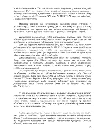 170
психологічним тиском. Такі дії мають ознаки втручання у діяльність суддів
Верховного Суду та повинні бути перевірені правоохоронними органами у
порядку, встановленому Кримінальним процесуальним кодексом України. Тому
згідно з рішенням від 20 лютого 2020 року № 533/0/15-20 звернулась до Офісу
Генерального прокурора
Важливе значення для встановлення наявності ознак втручання у
діяльність судді щодо здійснення правосуддя та ознак тиску на суддю у зв’язку
зі здійсненням ним правосуддя має зв’язок відповідних дій (погроз) із
прийняттям суддею судового рішення або із розглядом конкретної справи.
Перевіркою повідомлення судді Іллічівського міського суду Одеської
області було встановлено надходження листа з погрозами від особи та про
перебування у провадженні судді кількох справ за участю цієї особи.
Під час перевірки також встановлено, що 9 квітня 2020 року Вищою
радою правосуддя прийнято рішення № 930/0/15-20 про вжиття заходів щодо
забезпечення незалежності суддів та авторитету правосуддя за
повідомленнями цього судді про втручання в його діяльність як судді щодо
здійснення правосуддя з боку цієї самої особи.
Проаналізувавши зміст повідомлення судді та матеріали перевірки,
Вища рада правосуддя дійшла висновку, що листи, які містять різкі
висловлювання з погрозами, можуть викликати у судді обґрунтоване
занепокоєння щодо власної безпеки, а отже, створюють реальну загрозу
суддівській незалежності.
З огляду на те, що досудове розслідування у кримінальному провадженні
за фактами, повідомленими суддею Іллічівського міського суду Одеської
області триває, Вища рада правосуддя на підставі пункту 6 частини першої
статті 73 Закону України «Про Вищу раду правосуддя» звернулась до Офісу
Генерального прокурора щодо надання інформації про розкриття та
розслідування цього злочин (рішення ВРП від 24 вересня 2020 року
№ 2714/0/15-20).
У повідомленнях про втручання судді зазначають про порушення порядку
учасниками справ або вільними слухачами в судових засіданнях, відвідувачами
– у приміщеннях суду. У кількох випадках такі дії мали наслідком не лише
зриви судових засідань, перешкоджання виконанню суддями професійних
обов’язків, а й становили небезпеку для суддів, учасників судових справ,
відвідувачів та працівників суду.
Судді Приморського районного суду міста Одеси повідомили про події в
залі судового засідання: перед початком судового засідання обвинувачений
дістав із поліетиленового пакета предмет, схожий на гранату, висмикнув чеку
та погрожував підірвати суд, вимагав присутності прокурора Одеської
області, звільнення з-під варти.
 