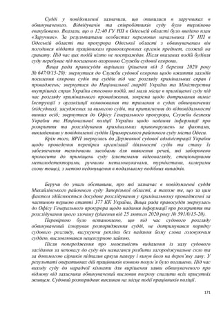 171
Судді у повідомленні зазначили, що опинилися в заручниках в
обвинуваченого. Відвідувачів та співробітників суду було терміново
евакуйовано. Вказали, що о 12:40 ГУ НП в Одеській області було введено план
«Заручник». За результатами особистих перемовин начальника ГУ НП в
Одеській області та прокурора Одеської області з обвинуваченим він
погодився віддати працівникам правоохоронних органів предмет, схожий на
гранату. Під час цих подій ніхто не постраждав. Після вказаних подій будівля
суду перебуває під посиленою охороною Служби судової охорони.
Вища рада правосуддя вирішила (рішення від 3 березня 2020 року
№ 647/0/15-20): звернутися до Служби судової охорони щодо вжиття заходів
посилення охорони судів та суддів під час розгляду кримінальних справ і
проваджень; звернутися до Національної гвардії України та Міністерства
внутрішніх справ України стосовно подій, які мали місце в приміщенні суду під
час розгляду кримінального провадження, зокрема щодо дотримання вимог
Інструкції з організації конвоювання та тримання в судах обвинувачених
(підсудних), засуджених за вимогою судів, та притягнення до відповідальності
винних осіб; звернутися до Офісу Генерального прокурора, Служби безпеки
України та Національної поліції України щодо надання інформації про
розкриття та розслідування кримінальних правопорушень за фактами,
викладеними у повідомленні суддів Приморського районного суду міста Одеси.
Крім того, ВРП звернулась до Державної судової адміністрації України
щодо проведення перевірки організації діяльності судів та стану їх
забезпечення технічними засобами для виявлення речей, які заборонено
проносити до приміщень суду (системами відеонагляду, стаціонарними
металодетекторами, ручними металошукачами, турнікетами, камерами
схову тощо), з метою недопущення в подальшому подібних випадків.
Беручи до уваги обставини, про які зазначає в повідомленні суддя
Михайлівського районного суду Запорізької області, а також те, що за цим
фактом здійснюється досудове розслідування у кримінальному провадженні за
частиною першою статті 377 КК України, Вища рада правосуддя звернулась
до Офісу Генерального прокурора щодо надання інформації про розкриття та
розслідування цього злочину (рішення від 25 лютого 2020 року № 591/0/15-20).
Перевіркою було встановлено, що під час судового розгляду
обвинувачений ігнорував розпорядження судді, не дотримувався порядку
судового розгляду, вигукуючи репліки без надання йому слова головуючим
суддею, висловлювався нецензурною лайкою.
Після попередження про можливість видалення із залу судового
засідання за неповагу до суду він намагався розбити загороджувальне скло та
за допомогою сірників підпалив аркуш паперу і кинув його на дерев’яну лаву. У
результаті оперативних дій працівників конвою полум’я було погашено. Під час
виходу суду до нарадчої кімнати для вирішення заяви обвинуваченого про
відмову від захисника обвинувачений висловив погрозу спалити всіх присутніх
живцем. Судовий розпорядник викликав на місце події працівників поліції.
 
