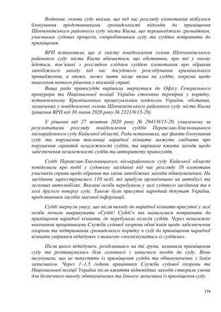 174
Водночас голова суду вказав, що під час розгляду клопотання відбулося
блокування представниками громадськості підходів до приміщення
Шевченківського районного суду міста Києва, що перешкоджало громадянам,
учасникам судових процесів, співробітникам суду та суддям потрапити до
приміщення.
ВРП встановила, що зі змісту повідомлення голови Шевченківського
районного суду міста Києва вбачається, що обставини, про які у ньому
йдеться, пов’язані з розглядом слідчим суддею клопотання про обрання
запобіжного заходу під час досудового розслідування кримінального
провадження, а отже, може мати місце вплив на суддю, зокрема щодо
винесення певного рішення у вказаній справі.
Вища рада правосуддя вирішила звернутися до Офісу Генерального
прокурора та Національної поліції України стосовно перевірки у порядку,
встановленому Кримінальним процесуальним кодексом України, обставин,
зазначених у повідомленні голови Шевченківського районного суду міста Києва
(рішення ВРП від 30 липня 2020 року № 2321/0/15-20).
У рішенні від 27 жовтня 2020 року № 2941/0/15-20, ухваленому за
результатами розгляду повідомлення суддів Переяслав-Хмельницького
міськрайонного суду Київської області, Рада встановила, що факти блокування
суду та порушення таємниці нарадчої кімнати можуть свідчити про
порушення гарантій незалежності суддів, та вирішила вжити заходи щодо
забезпечення незалежності суддів та авторитету правосуддя.
Судді Переяслав-Хмельницького міськрайонного суду Київської області
повідомили про події у судовому засіданні під час розгляду 10 клопотань
учасників справи щодо обрання та зміни запобіжних заходів обвинуваченим. На
засідання зареєструвались 110 осіб, які прибули організовано на автобусі та
легкових автомобілях. Вказані особи перебували у залі судового засідання та в
холі другого поверху суду. Також були присутні народний депутат України,
представники засобів масової інформації.
Судді звернули увагу, що після виходу до нарадчої кімнати присутні у залі
особи почали викрикувати «Судді! Судді!» та намагалися потрапити до
приміщення нарадчої кімнати, де перебувала колегія суддів. Через неналежне
виконання працівниками Служби судової охорони обов’язків щодо забезпечення
охорони та підтримання громадського порядку в суді до приміщення нарадчої
кімнати увірвався відвідувач з вимогою «поспілкуватись із суддями».
Після цього відвідувачі, розділившись на дві групи, залишили приміщення
суду та розташувались біля головного і запасного входів до суду. Вони
вигукували, що не випустять із приміщення суддів та обвинувачених з їхнім
захисником. Через 1–1,5 години працівники Служби судової охорони та
Національної поліції України після вжиття відповідних заходів створили умови
для безпечного виходу обвинувачених та їхнього захисника із приміщення суду.
 