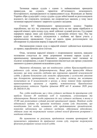 175
Таємниця наради суддів є одним із найважливіших принципів
правосуддя, що служить гарантією об’єктивності, незалежності,
безсторонності, неупередженості та справедливості суду. Відповідно до Закону
України «Про судоустрій і статус суддів» суддя зобов’язаний не розголошувати
відомості, які становлять таємницю, що охороняється законом, у тому числі
таємницю нарадчої кімнати і закритого судового засідання.
Статтею 367 Кримінального процесуального кодексу України
передбачено, що під час ухвалення вироку ніхто не має права перебувати в
нарадчій кімнаті, крім складу суду, який здійснює судовий розгляд. Суд вправі
перервати нараду лише для відпочинку з настанням нічного часу. Під час
перерви судді не можуть спілкуватися з особами, які брали участь у
кримінальному провадженні. Судді не мають права розголошувати хід
обговорення та ухвалення вироку в нарадчій кімнаті.
Постановлення ухвали суду в нарадчій кімнаті здійснюється відповідно
до правил, передбачених цією статтею.
Отже, таємниця нарадчої кімнати є охоронюваною законом, наведене
положення стосується не лише дотримання таємниці наради суддів у
кримінальному провадженні. Важливість дотримання такої таємниці не
підлягає оспорюванню, а в разі її порушення нівелюється сам процес ухвалення
законного судового рішення незалежним судом.
Оцінюючи обставини, про які повідомлено суддею Красногвардійського
районного суду міста Дніпропетровська, Вища рада правосуддя дійшла
висновку, що вони можуть свідчити про порушення гарантій незалежності
суддів, а факти блокування суду можуть сформувати у суспільстві уявлення
про безкарність протиправного впливу на судову систему та негативно
позначитися на її незалежності в цілому, а тому повинні бути перевірені
правоохоронними органами у порядку, встановленому Кримінальним
процесуальним кодексом України (рішення ВРП від 8 жовтня 2020 року
№ 2803/0/15-20).
Так, суддя повідомляв, що у день судового засідання до приміщення суду
прибули близько 30 невідомих осіб із плакатами, гучномовцями та
відеокамерами. Вказані особи увірвалися до залу судового засідання, в якому о
15:00 мав розпочатися судовий розгляд кримінальної справи. Невідомі особи
відмовилися надати на прохання помічника голови суду документи, що
посвідчують їхні особи, називаючи себе представниками громадськості,
повністю заблокували зал судового засідання, здійснювали відеозйомку,
здіймали галас та погрожували членам судової колегії фізичною розправою з
невідомих підстав.
На зауваження не реагували, продовжили вчиняти протиправні дії,
намагаючись увірватися до приймальні голови суду, вчергове погрожуючи
фізичною розправою членам колегії суддів.
 