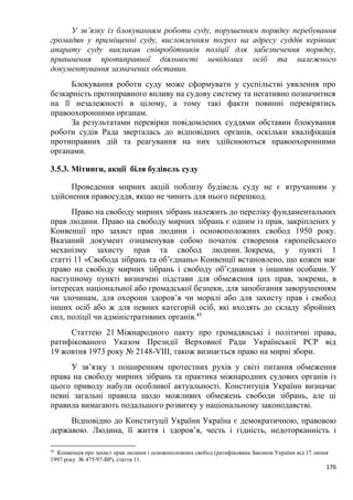 176
У зв’язку із блокуванням роботи суду, порушенням порядку перебування
громадян у приміщенні суду, висловленням погроз на адресу суддів керівник
апарату суду викликав співробітників поліції для забезпечення порядку,
припинення протиправної діяльності невідомих осіб та належного
документування зазначених обставин.
Блокування роботи суду може сформувати у суспільстві уявлення про
безкарність протиправного впливу на судову систему та негативно позначитися
на її незалежності в цілому, а тому такі факти повинні перевірятись
правоохоронними органам.
За результатами перевірки повідомлених суддями обставин блокування
роботи судів Рада зверталась до відповідних органів, оскільки кваліфікація
протиправних дій та реагування на них здійснюються правоохоронними
органами.
3.5.3. Мітинги, акції біля будівель суду
Проведення мирних акцій поблизу будівель суду не є втручанням у
здійснення правосуддя, якщо не чинить для нього перешкод.
Право на свободу мирних зібрань належить до переліку фундаментальних
прав людини. Право на свободу мирних зібрань є одним із прав, закріплених у
Конвенції про захист прав людини і основоположних свобод 1950 року.
Вказаний документ ознаменував собою початок створення європейського
механізму захисту прав та свобод людини. Зокрема, у пункті 1
статті 11 «Свобода зібрань та об’єднань» Конвенції встановлено, що кожен має
право на свободу мирних зібрань і свободу об’єднання з іншими особами. У
наступному пункті визначені підстави для обмеження цих прав, зокрема, в
інтересах національної або громадської безпеки, для запобігання заворушенням
чи злочинам, для охорони здоров’я чи моралі або для захисту прав і свобод
інших осіб або ж для певних категорій осіб, які входять до складу збройних
сил, поліції чи адміністративних органів.45
Статтею 21 Міжнародного пакту про громадянські і політичні права,
ратифікованого Указом Президії Верховної Ради Української РСР від
19 жовтня 1973 року № 2148-VІІІ, також визнається право на мирні збори.
У зв’язку з поширенням протестних рухів у світі питання обмеження
права на свободу мирних зібрань та практика міжнародних судових органів із
цього приводу набули особливої актуальності. Конституція України визначає
певні загальні правила щодо можливих обмежень свободи зібрань, але ці
правила вимагають подальшого розвитку у національному законодавстві.
Відповідно до Конституції України Україна є демократичною, правовою
державою. Людина, її життя і здоров’я, честь і гідність, недоторканність і
45
Конвенція про захист прав людини і основоположних свобод (ратифікована Законом України від 17 липня
1997 року № 475/97-ВР), стаття 11.
 