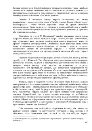 177
безпека визнаються в Україні найвищою соціальною цінністю. Права і свободи
людини та їх гарантії визначають зміст і спрямованість діяльності держави, яка
відповідає перед людиною за свою діяльність. Утвердження і забезпечення прав
і свобод людини є головним обов’язком держави.
Статтею 5 Основного Закону України встановлено, що носієм
суверенітету і єдиним джерелом влади в Україні є народ. Народ здійснює владу
безпосередньо і через органи державної влади та органи місцевого
самоврядування. Право визначати і змінювати конституційний лад в Україні
належить виключно народові і не може бути узурповане державою, її органами
або посадовими особами.
Відповідно до статті 39 Конституції України громадяни мають право
збиратися мирно, без зброї і проводити збори, мітинги, походи і демонстрації,
про проведення яких завчасно сповіщаються органи виконавчої влади чи
органи місцевого самоврядування. Обмеження щодо реалізації цього права
може встановлюватися судом відповідно до закону і лише в інтересах
національної безпеки та громадського порядку – з метою запобігання
заворушенням чи злочинам, для охорони здоров’я населення або захисту прав і
свобод інших людей.
Підстави обмеження свободи мирних зібрань встановлені також у частині
другій статті 11 Конвенції. Такі обмеження можуть мати місце, якщо: по-перше,
встановлені законом, по-друге, є необхідними у демократичному суспільстві, і
по-третє, мають законну мету, зокрема, застосовуються в інтересах
національної або громадської безпеки, для запобігання заворушенням чи
злочинам, для охорони здоров’я чи моралі або захисту прав і свобод інших осіб.
При цьому частина друга статті 11 Конвенції не перешкоджає запровадженню
законних обмежень щодо здійснення цих прав особами, які входять до складу
збройних сил, поліції чи адміністративних органів держави.
Зокрема, згідно з рішенням у справі «Вєрєнцов проти України» заявник
поскаржився, що його право на свободу мирних зібрань було обмежено, а його
арешт на три доби – необґрунтованим. Парламентом України й досі не введено
в дію жодного закону, який би регулював проведення мирних демонстрацій,
хоча Конституція України вимагає, щоб такий порядок було встановлено
законом. Європейський суд з прав людини наголошує на необхідності
невідкладного заповнення законодавчої прогалини щодо регулювання свободи
мирних зібрань та реформування законодавства й адміністративної практики
України для приведення їх у відповідність із висновками Європейського суду з
прав людини та вимогами Конвенції46
.
Слід зазначити про необхідність дотримання балансу між правом на
свободу мирних зібрань та допустимістю втручання в таку свободу і її
обмеження, адже ігнорування таких деталей, як підстави заборони мирних
46
Рішення Європейського суду з прав людини у справі «Вєрєнцов проти України» від 11 квітня 2013 року,
пункти 55, 95.
 