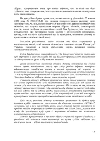 178
зібрань, попередження влади про мирне зібрання, час, за який має бути
здійснено таке попередження, може призвести до неоднозначного застосування
норм законодавства.
На думку Вищої ради правосуддя, що висловлена у рішенні від 27 жовтня
2020 року № 2960/0/15-20 про надання консультативного висновку щодо
законопроєкту № 3291, на законодавчому рівні має бути детально передбачений
механізм, що регулює проведення мирних зібрань, мітингів, демонстрацій,
пікетів, інших подібних чи аналогічних акцій біля будівель судів, завчасного
повідомлення про проведення таких заходів з обов’язковим визначенням
органу, який має бути повідомлений про їх проведення, отримання дозволу на
проведення відповідних акцій тощо.
Механізм регулювання цього питання має бути закріплений у
спеціальному законі, який повинен відповідати основним засадам Конституції
України, Конвенції, а також враховувати норми, визначені іншими
законодавчими актами.
Судді Бердянського міськрайонного суду Запорізької області повідомили
про втручання в їхню діяльність під час розгляду кримінального провадження
за обвинуваченням групи осіб у тяжких злочинах.
Після дослідження письмових доказів, допиту потерпілих та свідків
колегія суддів постановила ухвалу про зміну раніше обраних чотирьом
обвинуваченим запобіжних заходів у вигляді тримання під вартою на
цілодобовий домашній арешт із застосуванням електронних засобів контролю.
У зв’язку із прийнятим рішенням біля будівлі Бердянського міськрайонного суду
Запорізької області відбувся мітинг, анонсований як мирний.
Учасники мітингу піддавали критиці та оцінці судове рішення, ставили
під сумнів спроможність суду відстоювати закон, вимагали від суддів та
голови суду пояснень щодо прийнятого рішення. Після того, як до учасників
мітингу вийшов прессекретар суду, вказані особи вдалися до нецензурної лайки
на його адресу та на адресу суддів, висловлювали недостовірну інформацію
щодо начебто отримання колегією суддів неправомірної грошової винагороди
при вирішенні питання про продовження обвинуваченим запобіжних заходів.
Крім того, учасники мітингу намагалися прорватись до будівлі суду,
називали суддів злочинцями, причетними до вбивства активіста ОСОБА12,
зазначали, що у разі неперегляду судом свого рішення будуть вдаватися до
крайніх заходів, погрожували суддям самосудом та судом Лінча, розлили біля
входу до приміщення суду кров із харчовими відходами та намагалися
підпалити автомобільні шини.
Мітинг транслювався в прямому ефірі у соціальній мережі Facebook, а
розміщені під вказаним відео коментарі, на думку суддів, свідчать про
досягнення мети – підрив авторитету судової влади.
 