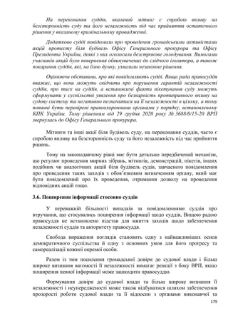 179
На переконання суддів, вказаний мітинг є спробою впливу на
безсторонність суду та його незалежність під час прийняття остаточного
рішення у вказаному кримінальному провадженні.
Додатково судді повідомили про проведення громадськими активістами
акцій протесту біля будівель Офісу Генерального прокурора та Офісу
Президента України, деякі з них оголосили безстрокове голодування. Вимогами
учасників акцій було повернення обвинувачених до слідчого ізолятора, а також
покарання суддів, які, на їхню думку, ухвалили незаконне рішення.
Оцінюючи обставини, про які повідомляють судді, Вища рада правосуддя
вважає, що вони можуть свідчити про порушення гарантій незалежності
суддів, про тиск на суддів, а встановлені факти пікетування суду можуть
сформувати у суспільстві уявлення про безкарність протиправного впливу на
судову систему та негативно позначитися на її незалежності в цілому, а тому
повинні бути перевірені правоохоронними органами у порядку, встановленому
КПК України. Тому рішенням від 29 грудня 2020 року № 3688/0/15-20 ВРП
звернулась до Офісу Генерального прокурора.
Мітинги та інші акції біля будівель суду, на переконання суддів, часто є
спробою впливу на безсторонність суду та його незалежність під час прийняття
рішень.
Тому на законодавчому рівні має бути детально передбачений механізм,
що регулює проведення мирних зібрань, мітингів, демонстрацій, пікетів, інших
подібних чи аналогічних акцій біля будівель судів, завчасного повідомлення
про проведення таких заходів з обов’язковим визначенням органу, який має
бути повідомлений про їх проведення, отримання дозволу на проведення
відповідних акцій тощо.
3.6. Поширення інформації стосовно суддів
У переважній більшості випадків за повідомленнями суддів про
втручання, що стосувались поширення інформації щодо суддів, Вищою радою
правосуддя не встановлено підстав для вжиття заходів щодо забезпечення
незалежності суддів та авторитету правосуддя.
Свобода вираження поглядів становить одну з найважливіших основ
демократичного суспільства й одну з основних умов для його прогресу та
самореалізації кожної окремої особи.
Разом із тим посилення громадської довіри до судової влади і більш
широке визнання вагомості її незалежності вимагає реакції з боку ВРП, якщо
поширення певної інформації може зашкодити правосуддю.
Формування довіри до судової влади та більш широке визнання її
незалежності і неупередженості може також відбуватися шляхом забезпечення
прозорості роботи судової влади та її відносин з органами виконавчої та
 