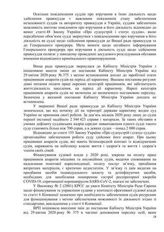 18
Оскільки повідомлення суддів про втручання в їхню діяльність щодо
здійснення правосуддя є важливим показником стану забезпечення
незалежності суддів та авторитету правосуддя в Україні, суддям забезпечено
можливість миттєво повідомити про втручання в його діяльність відповідно до
вимог статті 48 Закону України «Про судоустрій і статус суддів», якою
передбачено обов’язок судді звернутися з повідомленням про втручання в його
діяльність як судді щодо здійснення правосуддя до Вищої ради правосуддя та
до Генерального прокурора. Мета вимоги щодо негайного інформування
Генерального прокурора про втручання в діяльність судді щодо здійснення
правосуддя полягає у швидкому проведенні досудового розслідування обставин
вчинення відповідного кримінального правопорушення.
Вища рада правосуддя звернулася до Кабінету Міністрів України з
ініціативою внести зміни до постанови Кабінету Міністрів України від
29 квітня 2020 року № 375 з метою встановлення доплат до заробітної плати
працівникам апаратів судів на період дії карантину. Вказана постанова регулює
деякі питання оплати праці окремих категорій працівників, які забезпечують
життєдіяльність населення, на період дії карантину. Наразі категорія
працівників апаратів судів не включена до визначеного постановою переліку.
Зазначена у вказаній постанові Кабінету Міністрів України доплата не
встановлена.
У зверненні Вищої ради правосуддя до Кабінету Міністрів України
зазначалося, що від початку дії на території держави карантину жоден суд
України не припинив своєї роботи. За дев’ять місяців 2020 року лише до судів
першої інстанції надійшло 2 344 423 справи і матеріали. За таких обставин в
умовах дефіциту суддівських кадрів середнє навантаження одного судді такого
суду становить більш ніж 700 справ, а в деяких судах – понад 2 000 справ.
Відповідно до статті 155 Закону України «Про судоустрій і статус суддів»
організаційне забезпечення роботи суду здійснює його апарат. При цьому
працівники апаратів судів, які мають безпосередній контакт із відвідувачами
судів, наражають на небезпеку власне життя і здоров’я та життя і здоров’я
членів своїх сімей.
Фінансування судової влади у 2020 році, зокрема на оплату праці
працівників апаратів місцевих та апеляційних судів, видатки споживання на
надсилання поштової кореспонденції, оплату послуг зв’язку, придбання
витратних матеріалів, є критично недостатнім. У зв’язку із цим видатки на
придбання засобів індивідуального захисту та дезінфікуючих засобів,
необхідних для запобігання поширенню гострої респіраторної хвороби
COVID-19, спричиненої коронавірусом SARS-CoV-2, взагалі не забезпечені.
У Висновку № 2 (2001) КРЄС до уваги Комітету Міністрів Ради Європи
щодо фінансування та управління судами у контексті ефективної судової влади
та статті 6 Конвенції зазначено про необхідність забезпечення судів ресурсами
для функціонування з метою забезпечення можливості їх діяльності згідно зі
стандартами, викладеними у статті 6 Конвенції.
ВРП ініціювала внесення змін до постанови Кабінету Міністрів України
від 29 квітня 2020 року № 375 в частині доповнення переліку осіб, яким
 